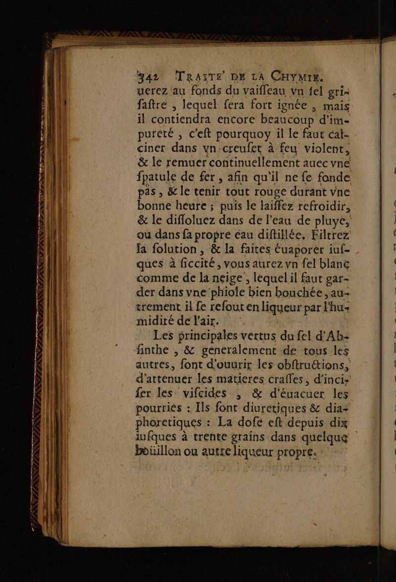 nie ir px 7 = re 342 TRAGTE DE LA CHYMIE. uerez lau fonds du vaiffeau vn {el gris faftré , lequel fera fort ignée , mais il contiendra encore beaucoup d'im- pureté , c'eft pourquoy il le faut cal- ciner dans vn-creufet à feu violent, fpatule de fer, afin qu’il ne fe fonde pas , &amp; le tenir tout rouge durant vne {a folution, &amp; la faites Éuaporer iuf- ques à ficcité, vous aurez yn fel blanc comme de la neige, lequel il faut gar- der dans vne‘phiole bien bouchée, au- trement il fe refout enliqueur par lhu midité de l'air. Les principales vertus du fel d’Ab- finthe , &amp; generalement de tous les autres, font d'ouurir les obftrutions, darébnuér les matieres crafles, d’inci- fer les vifcides , &amp; d'éuacuer les pourriés : Ils font diuretiques &amp; dia+ phoretiques : La dofe eft depuis dix iufques à trente grains dans quelque boüillon ou autre liqueur POprEs |