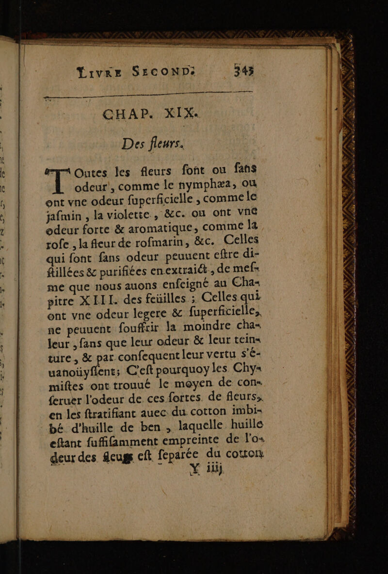 Yrvge SECOND: Des fleurs. T Outes les fleurs font ou fans odeur’, comme le nymphæa, où ent vne odeur fuperficielle ; comme le jafmin , la violette , &amp;c. où ont Vné odeur forte &amp; aromatique, comme la rofe , la fleur de rofmarin, &amp;c. Celles ui font fans odeur peuuent eftre di- flillées &amp; purifites enextraiét., de mef- me que nous auons enfcigné au Cha pire XIII. des feüilles ; Celles qui ont vne odeur legere &amp; fuperficielle,. ne peuuent fouffcir la moindre cha= leur , fans que leur odeur &amp; leur teins ture, &amp; par confequent leur vertu s'é- uanoüyflent; C'eft pourquoy les Chy= miftes ont trouué le moyen de cons feruer l'odeur de ces fortes. de fleurs. en les ftratifiant auec du cotton imbi- bé d'huille de ben , laquelle huille eflant fufifimment empreinte de l’o+ deur des fcugs ct feparée du cotton Rs AT ANAL SANCR SP Av s y 4 NS mb EN SAS be ss FAR y A ALAN ms, mg: DAS