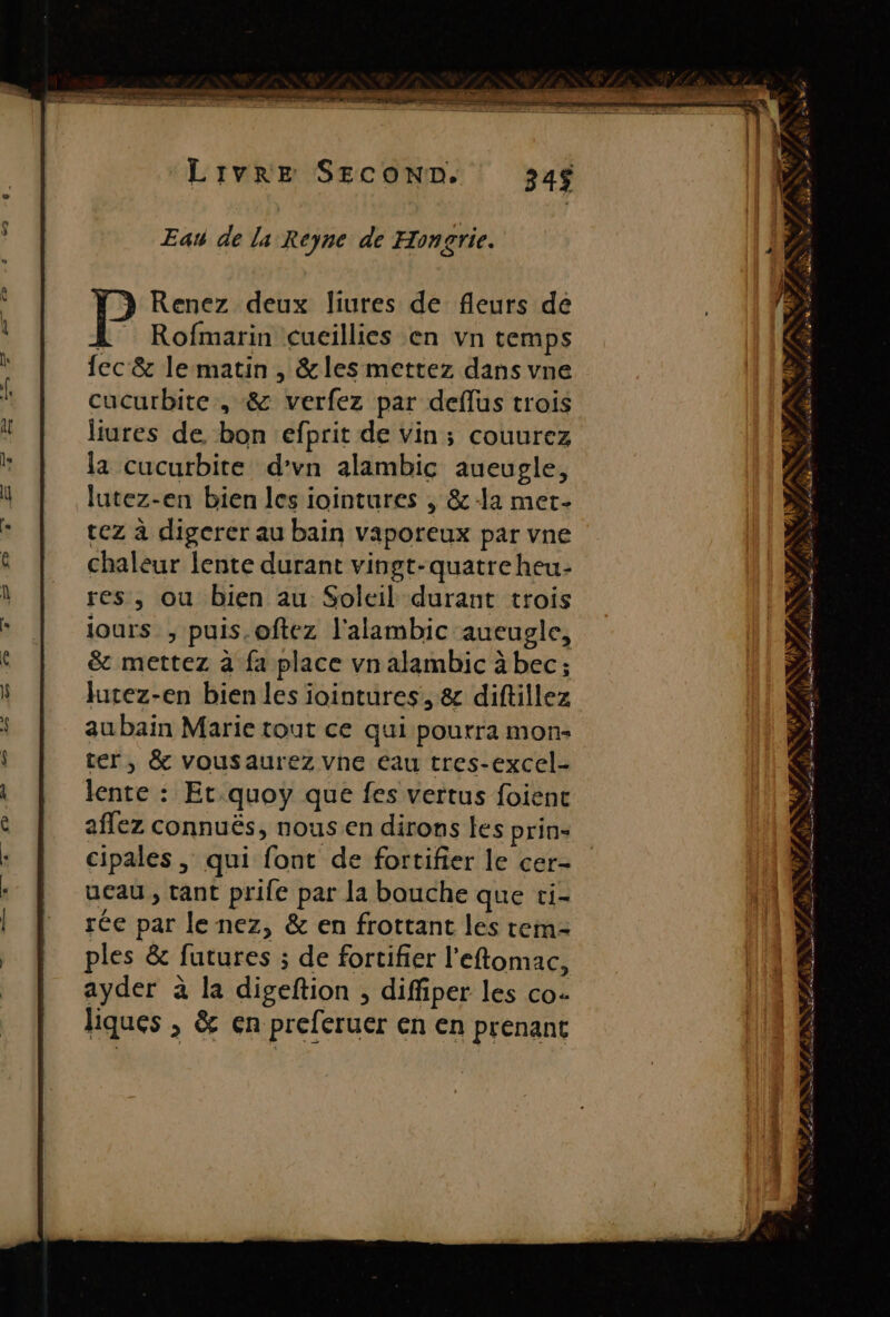 ) Renez deux liures de fleurs de L Rofmarin cucillies en vn temps fec &amp; lematin , &amp;les mettez dans vne cucurbite, &amp; verfez par deflus trois liures de bon efprit de Vin; couurez la cucurbite d’vn alambic aueupgle, lutez-en bien les iointures , &amp; a met- tez à digerer au bain vaporeux par vne chaleur lente durant vingt-quatre heu- res, ou bien au Soleil durant trois jours ;, puis, oftez l'alambic aueugle, &amp; mettez à fa place vn alambic à bec; Jurez-en bien les iointures, &amp; diftillez au bain Marie tout ce qui pourra mon: ter, &amp; vousaurez vne eau tres-excel- lente : Et.quoy que fes vertus foient aflez connuës, nous.en dirons les prin- cipales , qui font de fortifier le cer- ucau, tant prife par la bouche que ci- ée par lenez, &amp; en frottant les tem ples &amp; futures ; de fortifier l’eftomac, ayder à la digeftion , diffiper les co. liques , &amp; en preferuer en en prenant LR Ab QE à T # Là r£ Puf LL AE à PE PET, EE ETES 3 7 NS PAS + À 2 7 . « LL + ‘ k \ f + s LT y * fa . 2 à Saut AIRES RÉ D Le Ales Re. PAR ON TN. LEE : f£ 4 e ( 4% ù L à n D ES pr AU SE