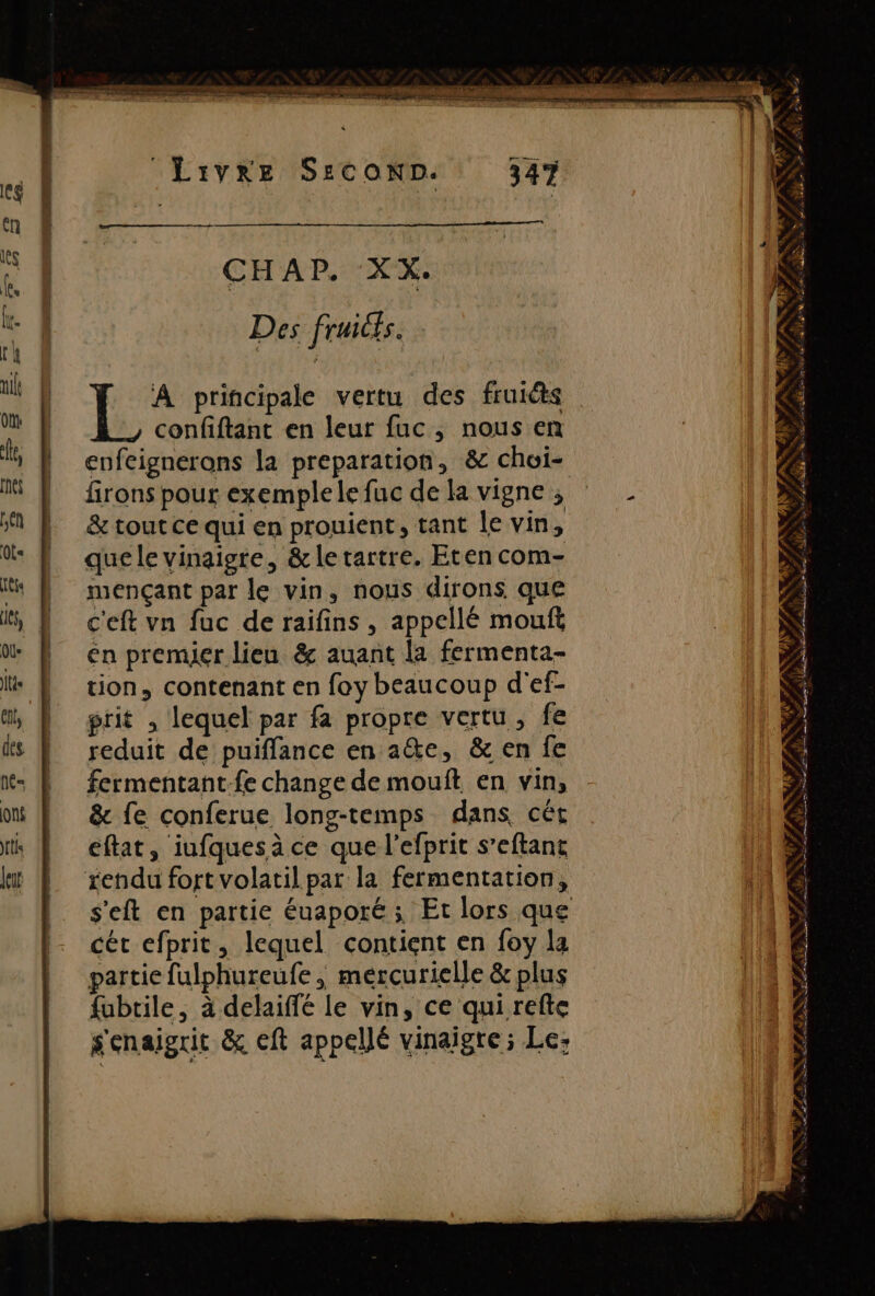 CHAP. XX. Des fruicts. E A principale vertu des fruits confiftant en leur fuc, nous en enfeignerons la preparation, &amp; choi- firons pour exemplele fuc de la vigne ; &amp; tout ce qui en prouient, tant le vin, que le vinaigre, &amp;letartre. Eten com- mençant par le vin, nous dirons que c'eft vn fuc de raifins , appellé mouft en premier lieu &amp; auant la fermenta- tion, contenant en foy beaucoup d'ef- ptit , lequel par fa propre vertu, fe reduit de puiffance en a&amp;e, &amp; en fe fermentant-fe change de mouft en vin, &amp; fe conferue long-temps dans cêt cét efprit, lequel contient en foy la partie fulphureufe , mercurielle &amp; plus fubtile, à delaiffé le vin, ce qui refte s'enaigrit &amp; eft appellé vinaigre ; Le: SARL 0 ANS AN « pu à ER * A PSS à A s til MN AS F ww, ARS er: ” L fé NES Se, » te Ye Da LÉ age De DE re À ps LS Lise ns LIRE CR TR ve E QE ge re ef AP, Ede 1 Ds © ARE ee # à + air