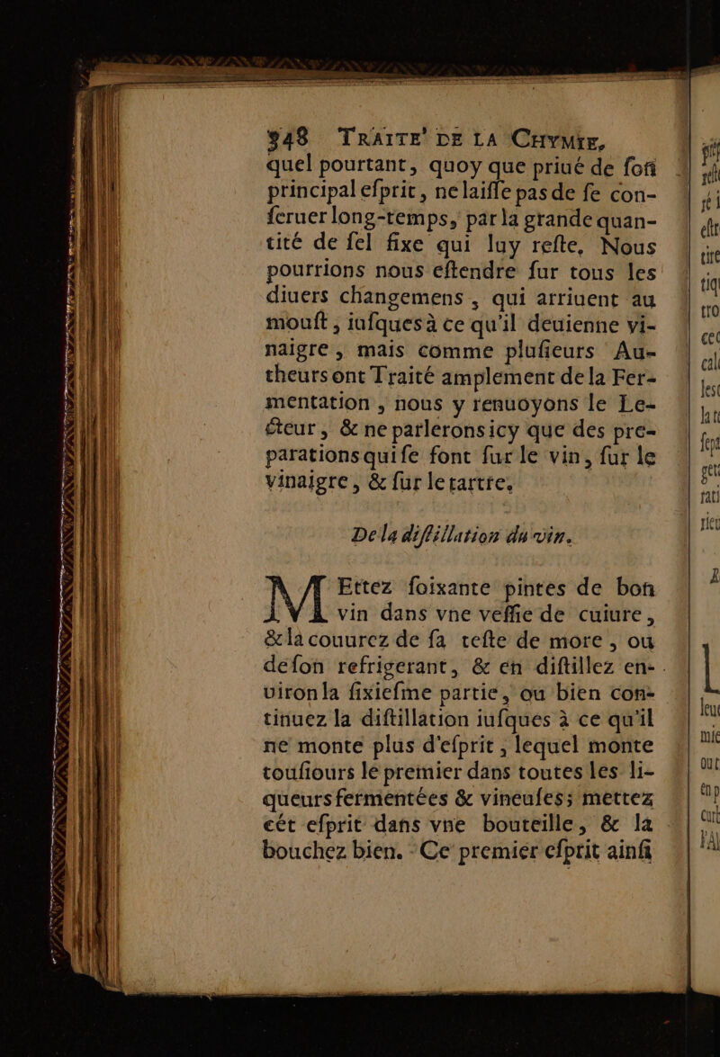 ns LS CR UK? F ÿ = SF. quel pourtant, quoy que priué de fofi principal efpric, nelaifle pas de fe con- fcruer long-temps, par la grande quan- tité de fel fixe qui luy refte, Nous pourrions nous eftendre fur tous les diuers changemens , qui arriuent au mouft , iufques à ce qu'il deuienne vi- naigre , mais comme plufieurs Au- theurs ont Traité amplement de la Fer- mentation , nous y renuoyons le Le- éteur, &amp; ne parleronsicy que des pre- parations quife font fur le vin, fur le vinaigre, &amp; fur letartre. Della diflillation du vin. M Ettez foixante pintes de bon vin dans vne veffe de cuiure, &amp; la couurez de fa cefte de more , ou defon refrigerant, &amp; en diftillez en-. uiron la fixiefme partie, ou bien con- tinuez la diftillation iufques à ce qu'il né monte plus d'efprit , lequel monte toufiours le premier dans toutes les li- queurs fermentées &amp; vineufes;s mettez cét efprit dans vne bouteille, &amp; la bouchez bien, - Ce’ premiér efprit ainfi