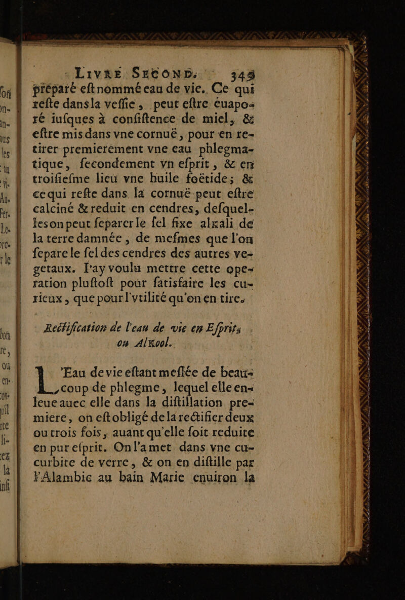 D LRO TT Ne — : LIVRE SECOND. 348 préparé eftnommé eau de vie. Ce qui xefte dansla veffie, peut eftre éuapo ré iufques à confiftence de miel, &amp; eftre mis dans vne cornuë, pour en re- tirer premierément vne eau phlegma- tique, fecondement ÿn efprit, &amp; en troifiefme lieu vne huile foëtide; &amp; ce qui refte dans fa cornuë peut eftre calciné &amp; reduit en cendres, defquel- feson peut feparerle fel fixe alrali de la térre damnée ; de mefmes que l'on fepare le feldes cendres des autres ve- getaux. lay voulu mettre cette ope- ration pluftoft pour fatisfaire les cu- ricux , que pour l'vtilité qu'onen tire. Reéfification de l'eau de vie en Efprir; o# AlKool. Eau de vie éftant meflée de beau À. coup de phlegme, lequel elle en Jeue auec elle dans la diftillation pre- miere, on eftobligé dela rectifier deux ou trois fois, auant qu'elle foit reduite en pur efprit. Onlamet dans vne cu- curbite de verre, &amp; on en diftille par FÂlambic au bain Marie enuiron la Ts, 7 OS LA LR NÉ f UE LS pins RU Se nt Ne DR EE  ps EU at” rs. Le j # # Le … S 4 NS: FAR AT Er om es PE