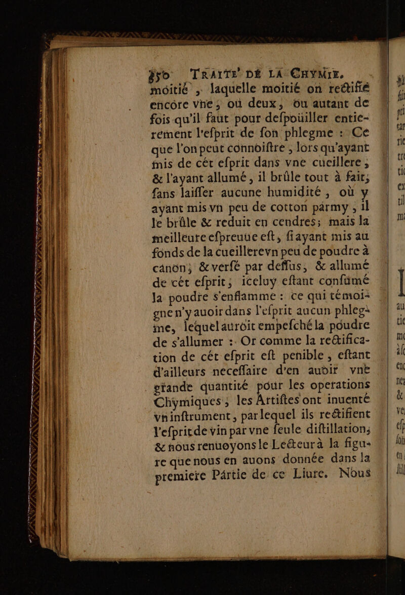 SFSA er « AS a e a # ER ame eh re mr ge TT = se PE me. US =: ER TE sr er 2 TR = RS ER en pe 2 + S moitié , laquelle moitié on rettifié encore vhe; où deux, üu autant de fois qu’il faut pour defpoüiller entic- rement l'efprit de fon phlegme : Ce que l’on peut connoiftre ; lors qu'ayant Mis de cét efprit dans vne cucillere, &amp; l'ayant allumé, il brûle tout à fair, fans laiffer aucune humidité, où y ayant misyn peu de cotton pérmy , il le brûle &amp; reduit en cendres; mais la meilleure efpreuueeft, fiayant mis au fonds de la cueillerevn peu de poudre à canon; &amp;verfé par deflus, &amp; allumé de cét efprit; iceluy eftant confümé la poudre s'enflamme : ce qui témoi- gne n'yauoir dans l'efprit aucun phleg: me, lequelauroitempefchéla poudre de s'allumer :. Or comme la retifica- tion de céc efprit eft penible , eftant d'ailleurs neceffaire d'en audir vnë Chymiques ; les Artiftes ont inuenté vhinftrument, par lequel ils reétifient l'efpritde vin par vne feule diftillation; 8 nous renuoyons le Leéteurà la figu- re quenous en auons donnée dans la premiere Pärtie de ce Liure. Nous