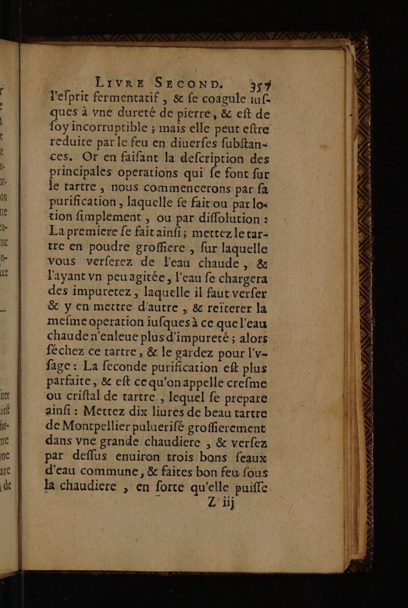 l'efprit fermentatif , &amp; fe coagule if. ques à vne dureté de pierre, &amp; eft de {oy incorruptible ; mais elle peut eftre reduite par le feu en diuerfes fubftan- ces. Or en faifant la defcription des principales operations qui fe font fur le tartre |, nous commencerons par fa purification , laquelle fe fair-ou par los tion fimplement , ou par diffolution : La premiere fe faitainfi; mettezle tar- tre en poudre groffiere , fur laquelle vous verferez de l'eau chaude, &amp; l'ayant vn peuagitée, l'eau fe chargera des impuretez, laquelle il faut verfer &amp; y en mettre d'autre , &amp; reiterer la mefme operation iufques à ce que l’eau chaude n'enleue plus d’impureté ; alors féchez ce tartre, &amp; le gardez pour l'v- fage: La feconde purification eft plus parfaite, &amp; eft cequ'onappelle crefme ou criftal de tartre , lequel fe prepare ainfi : Mettez dix liures de beau tartre de Montpellier puluerifé groffierement dans vne grande chaudiere , &amp; verfez par deflus enuiron trois bons feaux d'eau commune, &amp; faites bon feu fous la chaudiere , en forte qu'elle puifle : Z'1} NRAN FPS dl L Nr &gt; LS F z à ÿ *% # f 4 LIL RSS Je ns fans É le Ne 73 A: SFA Ne à SD RÉ ES ES ARE RÉASE N'ES F = RE Le Sp Se Ent Ne EALRS *, AN nm F È LT NA AS LAURE D RE | D PU sn 8 / » y# Me PAR D AL &lt; ÈEz Æ +, 4, FFLTESUE SC EE ST AA # AAA NV Se