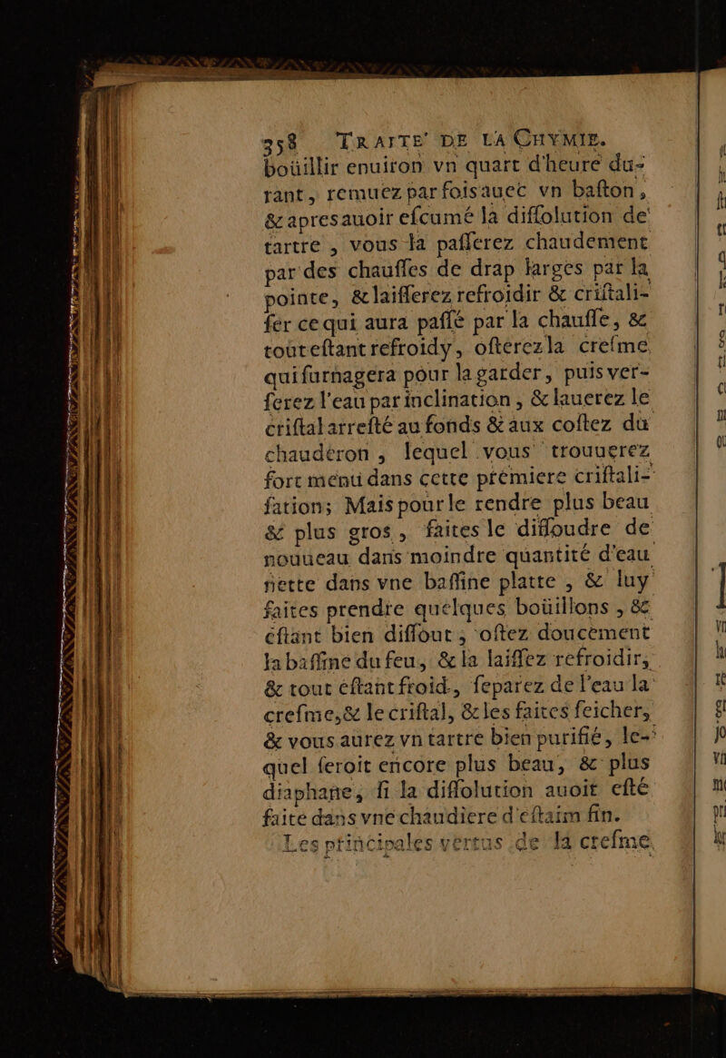 358 TRAITE DE LA CHYMIE. boüillir enuiron vn quart d'heure du- rant, remuez parfoisauec vn bafton, &amp;apresauoir efcumé là diflolution de tartre , vous la pafferez chaudement par des chaufles de drap larges par la pointe, &amp;laiflerez refroidir &amp; criitali- fer ce qui aura paflé par la chauffe, 8 touteftantrefroidy, ofterezla crefme quifurnagera pour la garder, puis ver- ferez l'eau parinclination, &amp;lauerez le criftalarrefté au fonds &amp; aux coitez du chaudéron , lequel vous ‘trouuerez forc ment dans cette prémiere criftali- fations Mais pour le rendre plus beau &amp; plus gros, faites le diffoudre de nouueau dans moindre quantité d'eau jette dans vne baffine platte , &amp; luy faites prendre quelques boüillons , &amp; éftant bien diffout , oftez doucement ja baffine du feu, &amp; la laiffez refroidir, &amp; tout éftantfroid., feparez de l'eau la crefme,&amp; le criftal, &amp;les faites feicher, &amp; vous aurez vntartre bien purifié, le-' quel feroit encore plus beau, &amp; plus diaphañe, fi la diflolution auoït efté faite dans vne chaudiere d'cftaim fin. de H crefme LISE + ‘A # Li à — D pm» Z PES ee rm mo