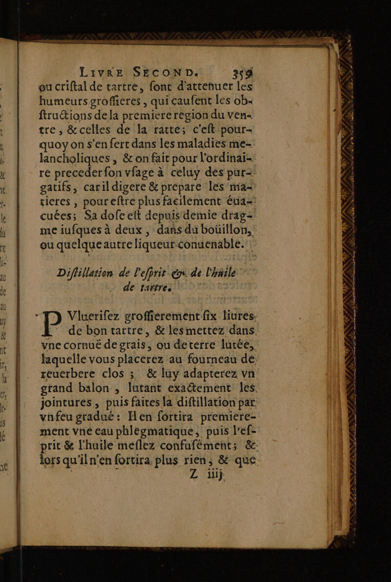 eu criftal de tartre, font d'atteñuer les humeurs grofferes , qui caufent les ob ftruétions de la premiere région du ven tre ; &amp;celles de la ratte; c'eft pour- quoy on s'en fert dans les maladies me- lancholiques, &amp; on fait pour l’ordinai- re preceder fon vfage à celuy dés pur- gatifs, carildigere &amp; prepare lés'ma- tieres , poureftre plus facilement éuaz cuées; Sa dofe elt depuis demie drag: me iufques à deux , dans du boüillon, ou quelqueautre liqueur conuenable. Diflillation. de l'efprit x. de l'häile de tagresit 2 TD Vluerifez groffierement fix Hures: :: de bontartre, &amp; lesmettez dans. vne cornué de grais, ou deterre lutée, jointures, puis faites la diftillation par. vhfeu gradué : Hen fortira premiere- ment vné eau phlégmatique, puis l’ef- Z üiÿ ‘&gt; 1 L An P LS PRE NÉE UE 0 28 AE D RON ta - BALAN PNR» # ‘ SY ; \j sd UN LS ÿ F RE rss nan S ie SL hote ont Re 2. NT MACAE, | PS . 10 é“