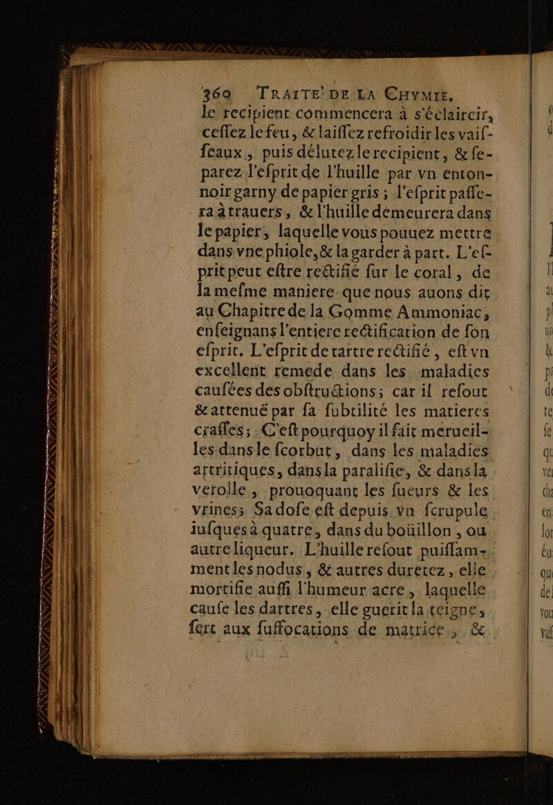 ns Fire S SAR En EST ES. RE PINS RER no 5 cr “es A 369 TRAITE DE LA CHYMYE. le recivient commencera à s'éclaircir, ceflez le feu, &amp;laiflez refroidir les vaif- féaux, puis délutezlerecipient, &amp;fe- parez l'efprit de l'huille par vn enton- noir garny de papier gris ; l’efprit pafle- saätrauers, &amp; l'huille démeurera dans le papier, laquelle vous pouuez mettre dans vne phiole,&amp; la garder à part. L'ef pritpeut eftre rettifié fur le coral, de Ja mefme maniere. que nous auons dit enfeignans l'entiere reétification de fon efprit. L’efprit detartrerectifié, eftvn excellent remede dans les maladics caufées des obftru&amp;ions; car il refout &amp;attenué par fa fubtilité les matieres crafles; . C'eft pourquoy il fait merueil- les dansle fcorbat, dans les maladies artritiques, dans la paralifie, &amp; dansla veroile, prouoquant les fueurs &amp; les vriness Sa dofeeft depuis vn fcrupule iufques à quatre, dans du boüillon , ou autre liqueur. L'huillerefout puiffam:. mentlesnodus, &amp; autres duretez, elle mortifie auffi l'humeur acre, laquelle caufe les dartres, elle guerit la teigne fért aux fuffocations de matrice. &amp;