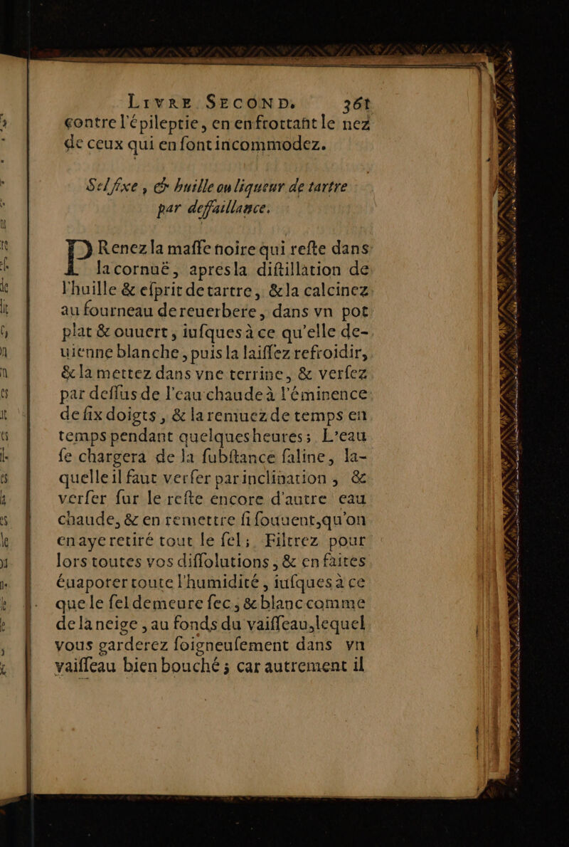 contre l épileptie, enenfrottañtle nez de ceux qui enfontincommodez. Selfixe, © huile ou liqueur de tartre par defaillance. lacornuë, apresla diftillation de au fourneau déroerbi. dans vn pot uienne blanche, puis la laiffez refroidir, &amp; la mettez dans vne terrine, &amp; verfez par deffus de l’eau chaudeà l éminence de fix doigts , &amp; laremuezde temps en temps pendant quelquesheures; L’eau fe chargera de la fubftance faline, la- quelle il fau verfer parinclhination, &amp; verfer fur le refte encore d'autre eau chaude, &amp; en remettre fifouuent,qu'on enaye retiré tout le fel; Filcrez pour lors toutes vos diffolutions , &amp; en faites éuaporer route l'humidité , iufques à ce que le fel demeure fec, &amp;blanccomme dela neige , au fonds 4 vaiffeau,lequel vous parderez foigneufement dans vn vaiffeau bien bo: uché ; ; Car autrement il 9 s \ ,* LOR LAN LS LE &gt; À SN 3 : Ft SH HP AA NS Ne » PAR à LÉ D a RE, cm à ne SARL SES SSLse Las LIU 7 We QE Ge US Le CS à NT TS gt mn ne