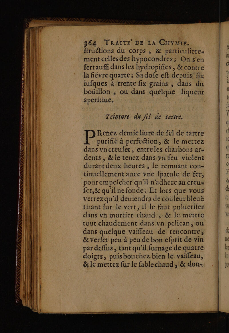 CCR EE, PE AE TR TR TRS NN PR NU TN NC ST NRC PE EE Là $ à FÉPURI TE) à fs rpm ÉE ’ ss £ LE TAN TS PR PR Les En ns GS EE LP LE “lu £'hM D NES ee semer co rims # PSN LATE ftruétions du corps , &amp; particuliere- ment celles des hypocondres; On s’en fertauffi dansies hydropifies, &amp; contre la fiévre quarte; Sadolfe eft depuis fix iufques à trente fix grains , dans du boüillon , où dans quelque liqueur aperitiue. | Teinture. dn fil de tartre. Renez demie liure de fel de tartre purifié à perfe@ion, &amp; le mettez dans vncreufet, entreles charbons ar- dents , &amp;le tenez dans vn feu violent durant deux heures , le remuant con- uünucllement auec vne fpatule dé fer, pourempefcher qu'il n’adhere au creu- fet,&amp; qu'ilnefonde; Et lors que vous verrez qu'il deuiendra de couleurbleuë tirant fur le vert, il le faut puluerifer dans vn mortier chaud , &amp; le mettre tout chaudement dans vn pelican, ou dans quelque vaiffeau de rencontre, &amp; verfer peu à peu de bon efprit de vin par deffus , tant qu'il furnage de quatre doigts, puisbouchez bien le. vaifleau, &amp; le mettez fur le fablechaud , &amp; don-