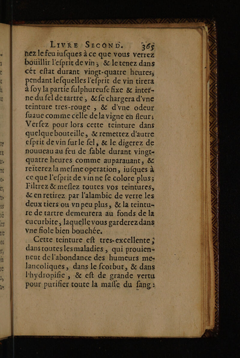 | 1 En FE Livre SErcON5D. 36$ nez le feu iufques à ce que vous verrez boüillir l'efprit de vin; &amp;letenez dans cét eftat durant vingt-quatre heures; à foy la partie fulphureufe fixe &amp; inter- ne dufel detartre, &amp;fe chargera d'vne teinture tres-rouge , &amp; d'vne odeur fuaue comme celle dela vigne eh fleur; Verfez pour lors cette teinture dans quelquebouteille, &amp; remettez d'autre efprit de vin furle fel, &amp; le digerez de nouueau au feu de fable durant vingt- quatre heures comme auparauant, &amp; reiterez la mefme operation, iufques à ce que l'efprit de vinne fe colore plus; Filtrez &amp; meflez toutes vos teintures, &amp; enretirez par l’alambic de verre les deux tiers ou vnpeu plus, &amp;la teintu- re de tartre demeurera au fonds de la cucurbite, laquelle vous garderez dans vae fiole bien bouchée. Cette teinture eft tres-excellente ; dansrouteslesmaladies, qui prouien- nent de l'abondance des humeurs me- Jancoliques, dans le fcorbut, &amp; dans lhydropific , &amp; eft de grande vertu pour purifier toute la mafle du fang : NUE BD PPS F L ANA . a d he, * x : \ PILOQN “ / ; $ 2 0 on # ”,4 4 ENS Me a A TT r, L fn p 4 * AT ‘ F 4 A » a + Æ a d} «, 7.4 * NN SLA Kg» res ut SR, RÉ È UE Sr et a PE D an Se nt NU ee ER SE Re ST 2 e ; Ta F NS 4 ” à , Le PAT LAS a ARS OR PE. F1 * un 77 PP LPRRT ES dame FR E, NT a