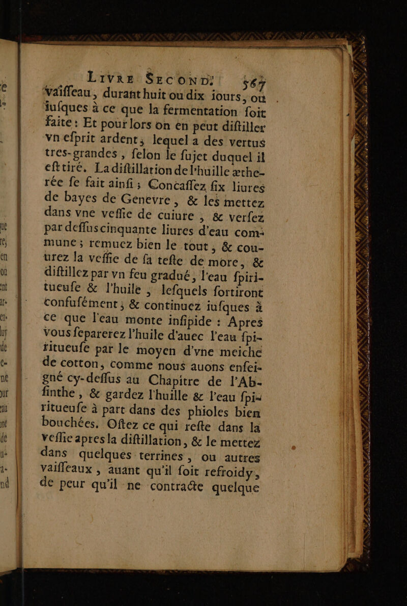 Livre Seconv: s67 Vaiffeau, durant huit ou dix iours , où iufques à ce que la fermentation foit faite: Et pour lors on en peut diftiller vn efprit ardent, lequel a des vertus tres-grandes , felon le fujet duquel it efttiré, Ladifillariondel'huille æthe- rée fe fait ainfi; Concaflez fix liures de bayes de Génevre, &amp; les mettez dans vne veffie de cuiure ; &amp; verfez par deffuscinquante liures d'eau com: mune ; remucz bien le tout, &amp; cou- urez la veffie de fa tefte de more, &amp; diftillez par vn feu gradué, l'eau fpiri- tueufe &amp; l'huile ; lefquels fortiront confufément ; &amp; continuez iufques à ce que l'eau monte infipide : Apres Vous fcparerez l'huile d'auec l'eau {pi- ritueufe par le moyen d'yne meiche de cotton, comme nous auons enfei= gné cy-deflus au Chapitre de l’Ab- finthe , &amp; gardez l'huille &amp; l’eau fpi= ritueufe à part dans des phioles bien bouchées, Oftez ce qui refte dans la veflie apres la diftillation, &amp; le mettez dans quelques terrines, ou autres vaifleaux , auant qu'il foit refroidy, de peur qu'il ne contracte quelque = = Ÿ ARS { Eu », #5 Lt à PT A ÿ ENS », y LNSSLE NIET NSP ui 4 e D Fe CAS IN PP ANT NE SM ET LOUER MER 2 4 un AT RUN Sur ao LS er Le RE TT : ou as, MAR ÉTAT ASE TEE Ÿ | PRESENT D LR am &lt; FANS) PRE Er D M PA « # RTE 2 he CPAS a, € KP ob LR
