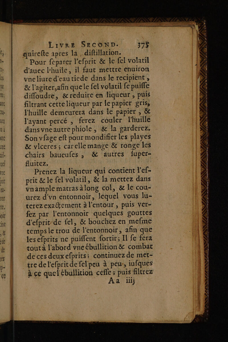 quirefte apres la diftillation. | Pour féparer l'efprit &amp; le fel volatil d'auec l'huile, il faut mettre énuiron vneliure d'eau tiede dans le recipient , &amp; l'agiter,afin que le fel volatil fe puiffe diffoudre, &amp;reduire en liqueur , puis filtrant cetteliqueur par lepapier gris, l'huille demeurera dans 1e papier , &amp; l'ayant percé , ferez couler l'huille dansvneautrephiole, &amp; la garderez. Son vfage eft pour mondifier les playes &amp; vlceres ; carelle mange &amp; ronge Îles chairs baueufes , &amp; autres fuper- fluitez. | Prenez la liqueur qui contient l'ef- pric &amp; le fel volatil, &amp; la mettez dans vnample matras àlong col, &amp; Île cou- urez d'vn entonnoir, lequel vous lu- terezexa@ement à l’entour, puis ver- fez par l'entonnoir quelques gouttes d'efprit-de fel, &amp; bouchez en mefme temps le trou de l'entonnoir, afin que les efprits ne puiffent fortir; Il fe fera de ces deuxefprits; continuez de met- tre del'efpritde felpeu à peu, iufques à ce quel'ébullition ceffe ; puis filtrez 0e ANG LE « FAN, s È 1 à £a» ÈS &lt; Æ LS LE ( «No ED es D ACT . 4 ‘à SCILS &gt; Jr a ENT RS UPS FPE 7 PRE CIRE ESS RCE GG E CNRS: | D SN 4 Te F ag FENS e LS, A, ER Les À ME SL Poe as SL DR RENE TE $ RS e de LN TS Lu 7 Le. à Gr 8 NY ÉÉÈZ Dr ef A PRET FERME TS F ÿ RS PR EE