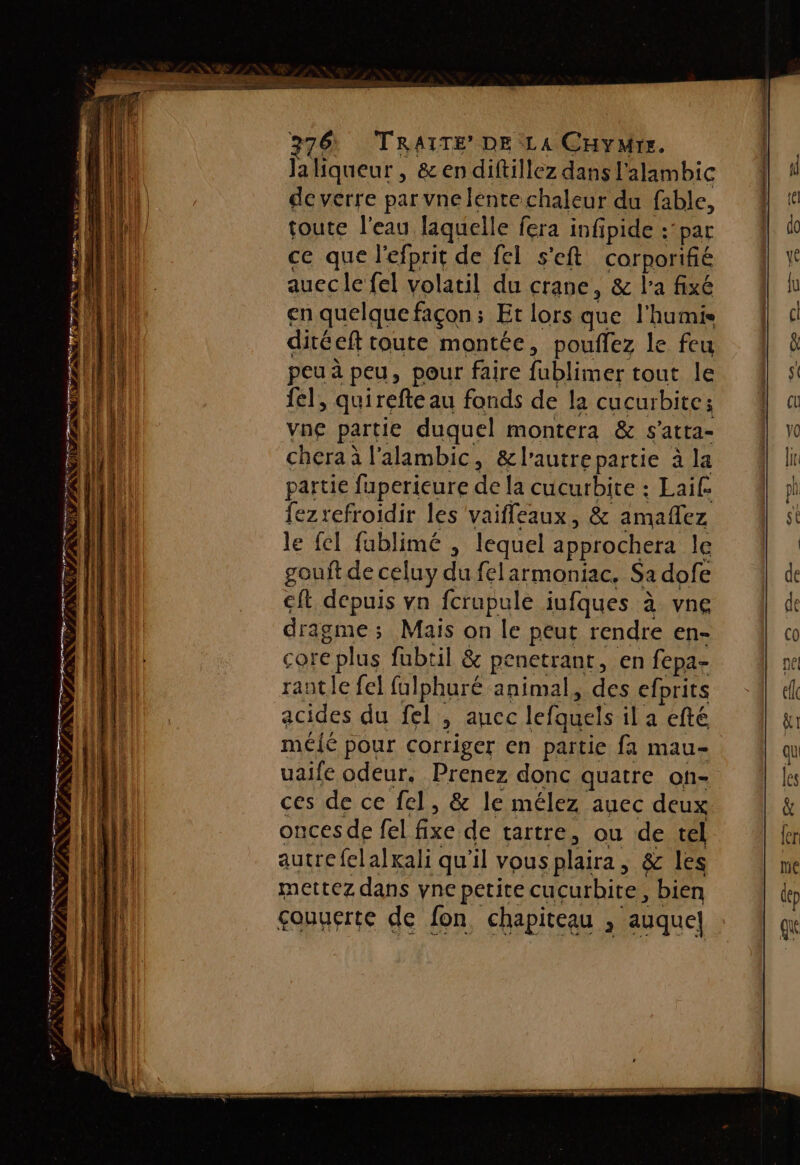 PRNC ace anne ss ï FQ PR TN PE em Ja liqueur , &amp;endiftillez dans l'alambic de verre par vne lente chaleur du fable, toute l'eau laquelle fera infpide :’par ce que l'efprit de fel s'eft corporifié auec le fel volatil du crane, &amp; l'a fixé en quelque façon ; Et lors que l'humis ditéeft toute montée, pouffez le feu peu à peu, pour faire fublimer tout le fe], quirefte au fonds de la cucurbite: vne partie duquel montera &amp; s'atta- cheraà l'alambic, &amp;l'autrepartie à la partie fuperieure de la cucurbite : Laif fezrefroidir les vaifleaux, &amp; amaflez le fel fublimé , lequel approchera le gout de celuy du felarmoniac. Sa dofe ft depuis vn fcrapule jufques à vne dragme ; ; Mais on le peut rendre en- Core c plus fubtil &amp; penetrant, en fepa- rantle fel fulphuré animal, des cfprits acides du fel , auec lefquels il a efté mélé pour corriger en partie fa mau- uaife odeur. Prenez donc quatre of- ces de ce fel, &amp; le mélez auec deux onces de fel fe de tartre, ou de tel autre felalxali qu'il vous plaira, &amp; les mettez dans yne petite cucurbite, bien çouuerte de fon chapiteau &gt; auquel]