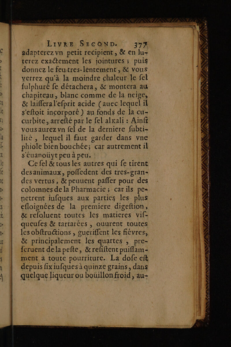 adapterez vn petit recipient , &amp; en lu- terez exactement les jointures ; puis donnez le feuitres-lentement , &amp; vous verrez qu'à Ja moindre chaleur Île fel fulphuré fe détachera, &amp; montera au chapiteau, blanc comme de la neige, &amp; laiffera l'efprit acide (auec lequel il s'eftoit incorporé) au fonds de la cu- curbite, arrefté par le fel alkali : Ainf vousaurez vn fel de la derniere fubti- lité, lequel il faut garder dans vne phiole bienbouchée; car autrement il s'éuanoüyt peu à peu. : Ce fel &amp; tous les autres qui fe tirent desanimaux, pofledent des tres-gran- des vertus, &amp; peuuent pañfler pour des colomnes de la Pharmacie; carils pes netrent iufques aux parties les plus efloignées de la premiere digeftion, &amp; refoluent toutes les matieres vif- queufes &amp; tartarées , ouurent toutes les obftruétions , gueriffent les fiévres, &amp; principalement les quartes , pre- {cruent dela pete, &amp; refiftent puifflam- ment à toute pourriture. La dofe cft depuis fix iufques à quinze grains, dans quelque liqueur on boüillonfroid, au- N 1 FX, À ZE KV FAX Va M » à _ hs à 4 À / . &gt; _ P. : es à Ÿ Var PONT # ï NEA f: RNA 7 PIC IS SATA PR ARE | RS DÉS +. &gt; À &gt; #i * D ENT TR LE uns ER ORTLE SHFRE SRE AU ne Ses Pi PR CAT QN, CERPRERETETPS Fe RE 4 RE FA: É TS PSN f ir ea es. PE SSI NS D PÉ m +. À à + FL4 s Grÿ RITES AS DONS