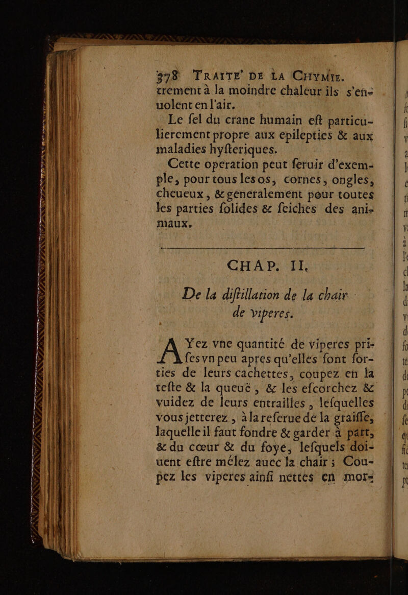 trement à la moindre chaleur ils s'en uolent en l'air, Le fel du crane humain eft particu- lierement propre aux epilepties &amp; aux maladies hyfteriques. Cette operation peut feruir d’exem- Ep D LU ple, pour tous lesos, cornes, ongles, RL | cheueux , &amp; généralement pour toutes MAN les parties folides &amp; feiches des ani- (fl 1 Maux, L'EHA N ‘a CEE EAU CHA P. II. AN i ‘n: ’ : Cp EE De la difillarion de la chair : HAE LUE 0 21 , eu de viperes. ( A: vne quantité de viperes pri- &gt; (HI £ fes vn peu aprés qu’elles font for- ties de leurs cachettes, coupez en la vuidez de leurs entrailles , lefquelles vous jetterez , à la referué dé la graiïfle, ll Jaquelleil faut fondre &amp; garder à part, nil &amp; du cœur &amp; du foyé, lefquels doi- NL PR uent eftre mélez auéc la chair ; Cou- pez les viperes ainfi nettes en mor- RE “ € RON er SL LT TI