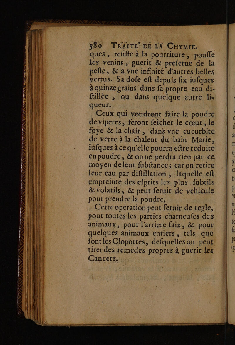 RER te mem, « Maé 6 mms à s IPF s #1 9 f 27 289 TRAITE’ DE LA CHYMIE. ques , refifte à la pourriture, pouffe les venins, guerit &amp; preferue de la vertus. Sa dofe eft depuis fix iufques à quinze grains dans fa propre eau di- füllée , ou dans quelque autre li- queur, | F Ceux qui voudrent faire la poudre de viperes, feront feicher le cœur, le foye &amp; la chair, “ vne cucurbite de verre à la chaleur du bain Marie, iufques à ce qu'elle pourra eftre reduite enpoudre, &amp; onne perdra rien par ce moyen deleur fubftance; car on retire leur eau par diftillation , laquelle ef empreinte des efprits les plus fubtils &amp; volatils, &amp; peut feruir de vehicule pour prendre la poudre, Cette operation peut feruir de regle, pour toutes les parties charneules des animaux, pour l'arriere faix, &amp; pour quelques animaux entiers, tels que font les Cloportes, defaquelleson peut tirer des remedes propres à guerir les Cancers,