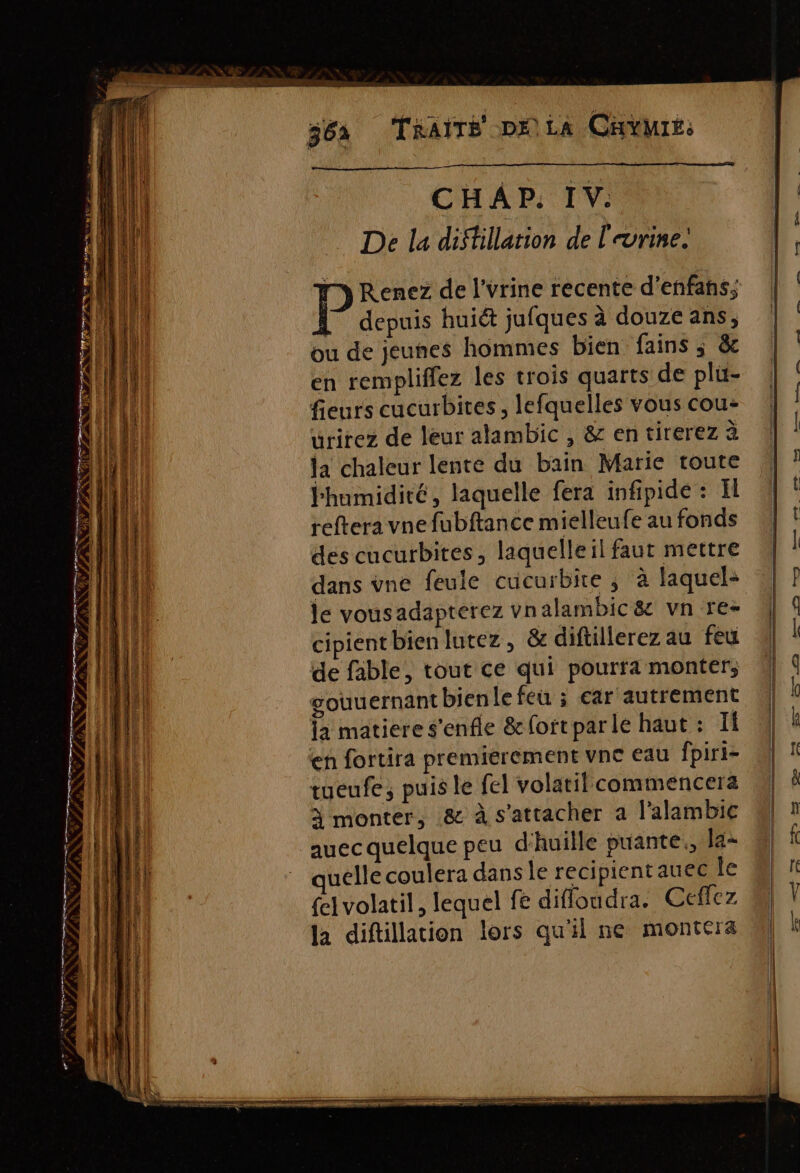 36a TRAITÉ DELA Cave. De la diftillation de l'urine. my Renez de l'urine recente d’enfanhs, depuis huièt jufques à douzeans, | ou de jeunes hommes bien fains; &amp; | en rempliffez les trois quarts de plu- | fleurs cucurbites, lefquelles vous cou- urirez de leur alambic , &amp; en tirerez à ja chaleur lente du bain Marie toute humidité, laquelle fera infipide : El reftera vne fubftance mielleufe au fonds des cucurbites, laquelle il faut mettre dans vne feule cucurbire, à laquel+ | ? le vousadapterez vnalambic&amp; vnre- | 9 cipient bien lutez, &amp; diftillerez au feu (| | de fable, tout ce qui pourra monter, LS gouuernant bienle feu ; car autrement \ k fa matiere s'enfle &amp;oitparle haut : I 4] À en fortira premierement vne eau fpiri- \ tueufe; puis le fel volatilcommencerz M à monter, &amp; à s'attacher a l'alambic | 1 LH auec quelque peu d'huille puante., las ail ” quelle coulera dans le recipientauec le © {el volatil, lequel fe diffoudra. Ceflez Ni Ÿ la diftillation lors qu'il ne montera Ml | tn pen, Ps Se um. = En 2 CN