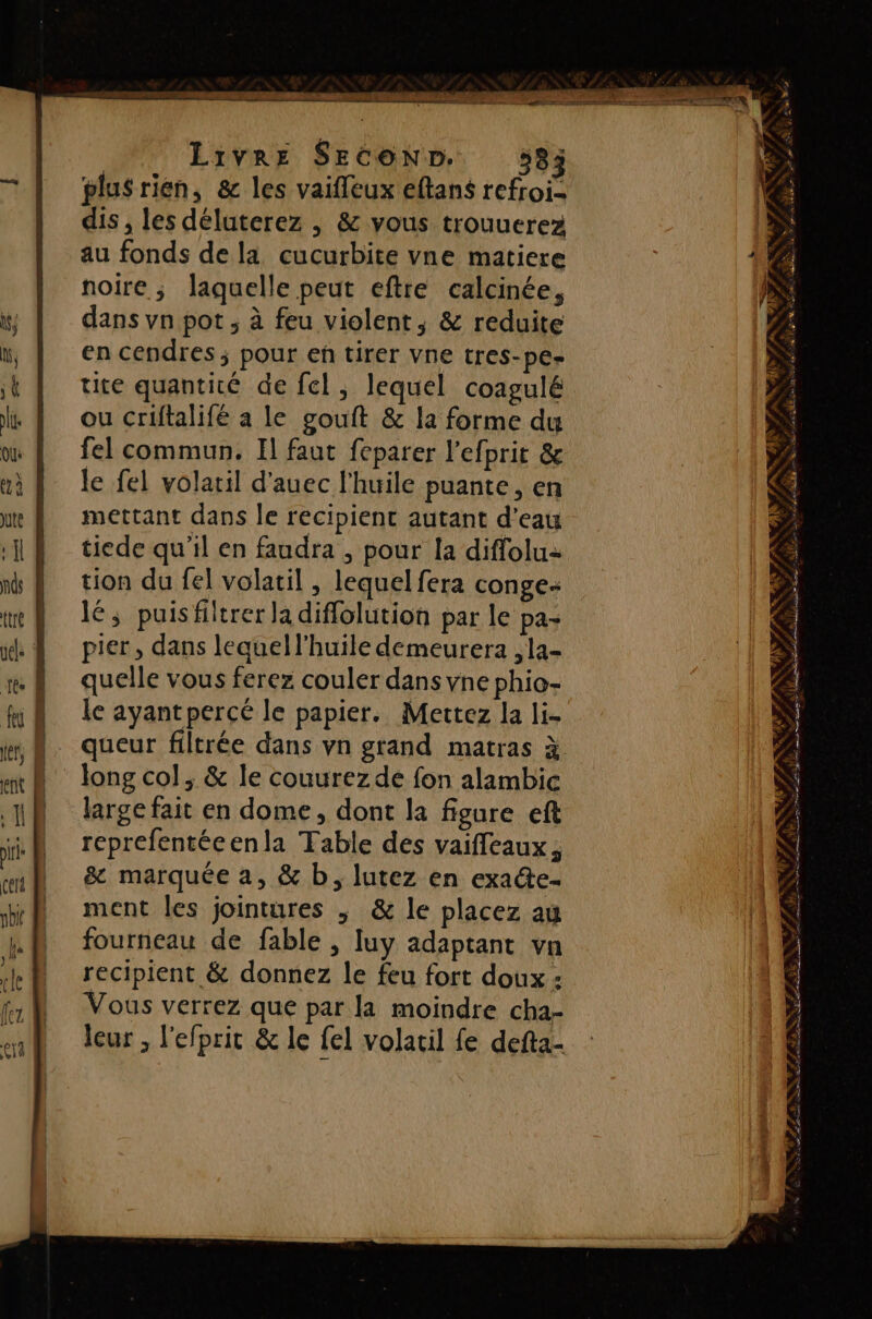 | LIVRE SECOND. 583 plusrien, &amp; les vaifleux eftans refroi- dis , les déluterez , &amp; vous trouuerez au fonds de la cucurbite vne matiere noire ; laquelle peut eftre calcinée, dans vn pot ; à feu violent; &amp; reduite en cendres; pour en tirer Vne tres-pes= ute quantité de fel, lequel coagulé ou criftalifé a le gouft &amp; la forme du fel commun, Il faut feparer l’efprit &amp; le fel volaril d'auec l'huile puante, en mettant dans le recipient autant d'eau tiede qu'il en faudra , pour [a diffolu- tion du fel volatil , lequel fera conge- lé, puisfiltrer la diffolution par le pa- pier, dans leaquell’huile demeurera ,la- quelle vous ferez couler dans vne phio- le ayantpercé le papier. Mettez la li- queur filtrée dans vn grand matras à long col, &amp; le couurez de fon alambic large fait en dome, dont la figure eft reprefentéeenla Table des vaiffeaux ; &amp; marquée a, &amp; b, lutez en exade- ment les jointures ; &amp; le placez au fourneau de fable , luy adaptant vn recipient &amp; donnez le feu fort doux : Vous verrez que par la moindre cha- leur , l'efprit &amp; le fel volacil fe defta- 2. NP. ES io En Zen RS Se re EE SEE à es 1 FANRE IVe Da En SV PSE SES NY RUN: » à SLR A
