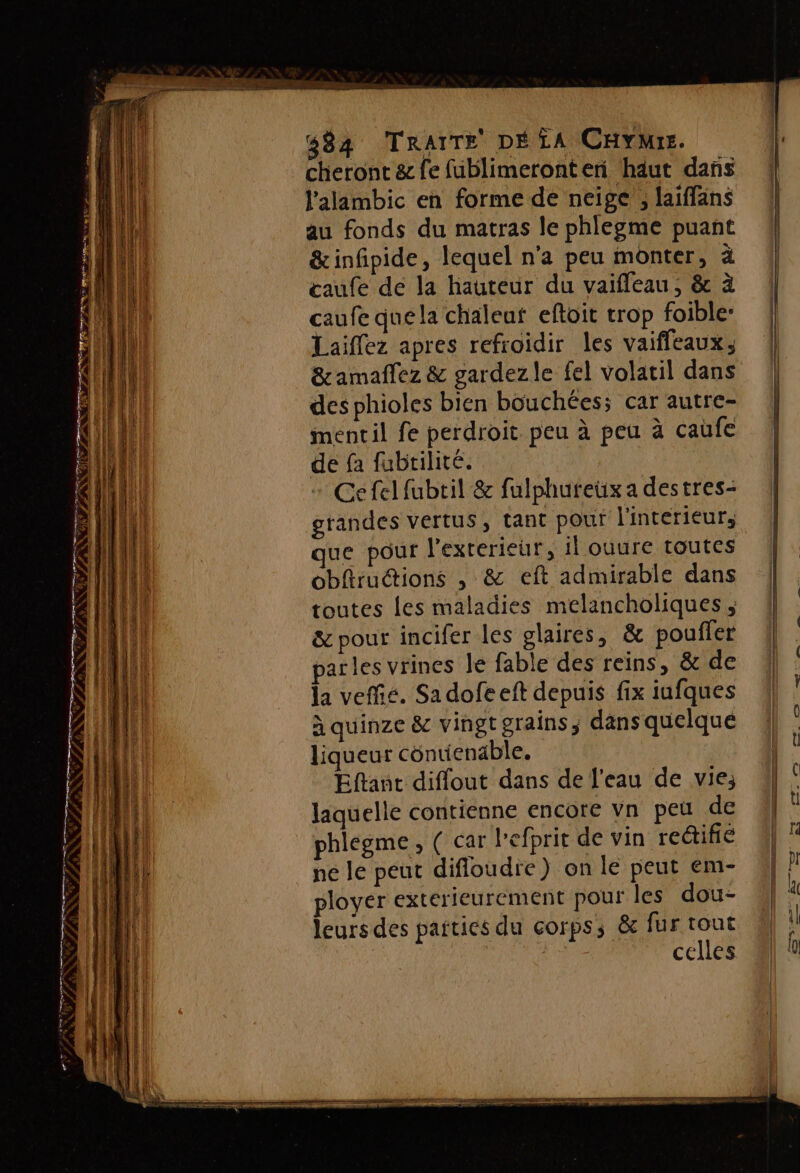 + Le LIPSÈNN 484 TRAITE DÉ LA CHYMrs. cheront &amp; fe fublimeronten haut dans l'alambic en forme de neige , laiffäns au fonds du matras le phlegme puant &amp;infipide, lequel n'a peu monter, à caufe de la hauteur du vaifleau, &amp; à de fa fubtilité. | Ce fel fubtil &amp; fulphureux a destres- grandes vertus, tant pour l'interieur, que pour l'exterieur, il ouure toutes obfiruétions , &amp; eft admirable dans toutes les maladies melancholiques ; &amp; pour incifer les glaires, &amp; poufler arles vrines le fable des reins, &amp; de la veffié. Sa dofe eft depuis fix iufques à quinze &amp; vingt grains, dans quelque liqueur contienable. Eftant diflout dans de l'eau de vie; laquelle contienne encore vn pet de phlegme, ( car l’efprit de vin rectiñé ne le peut diffoudre) on le peut em- ployer exterieurement pour les dou- leurs des pattics du corps, &amp; fur tout | celles