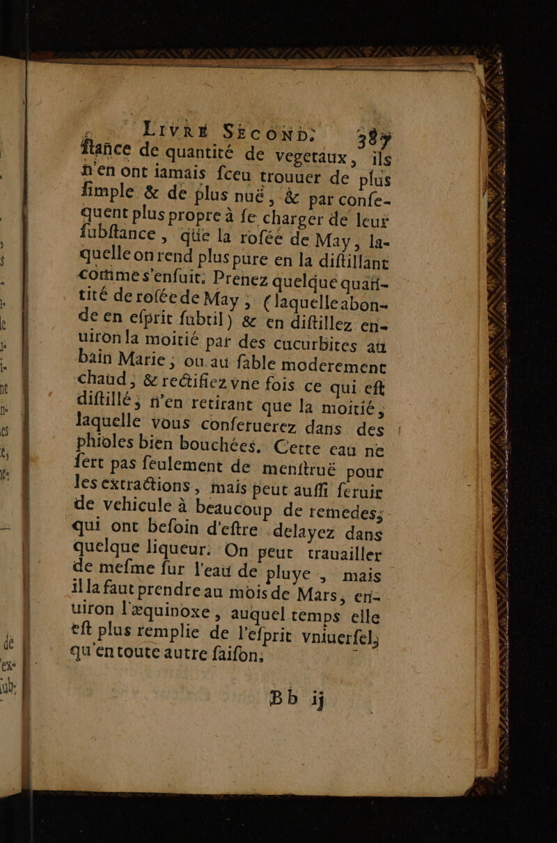 er TE es range —— + é LIVRE Srcow»: 38: fance de quantité de vegetaux, ils h'en ont iamais fceu trouuer de plus fimple &amp; de plus nuë, &amp; par confe- quent plus propre à fe charger de leur fubflance , qüe la roféé de May, la- quelle onrend plus pure en la diftillane Corime s'enfuit: Prenez quelque quañ- tité de rofée de May , (laquelleabon- de en efprit fubtil) &amp; en diftillez en- uiron la moitié par des cucurbites an bäin Marie; où au fable moderement Chaud, &amp; reétifiez vne fois ce qui eft diftillé; n’en retirane que la moitié ; laquelle vous conferuerez dans des fért pas feulement de menttruë pour lesextrations, mais peut auffi feruir de vehicule à beaucoup de remedes; qui ont befoin d’eftre delayez dans quelque liqueur. On peut crauailler de mefme fur l'eau de pluye ; mais il la faut prendre au mois de Mars, en- uiron l'æquinoxe , auquel temps elle tft plus remplie de l'efprit vniuerfel, qu en toute autre faifon: ! Bb ij L de NE CES EST L DTA TS ONCE CES ä É AUD P'. É RS # AS Ce. #2 #1 $ &gt; L'ANNÉE, PS No “ KITS PEN ESS &gt; » F à RE RAR | LPO AT NE RERSCRERE SPA RE té ES Se CL ANT RER EE a — FAR SFA ITRNEA - = ASPIRE RSR TA LS À A Le nt A