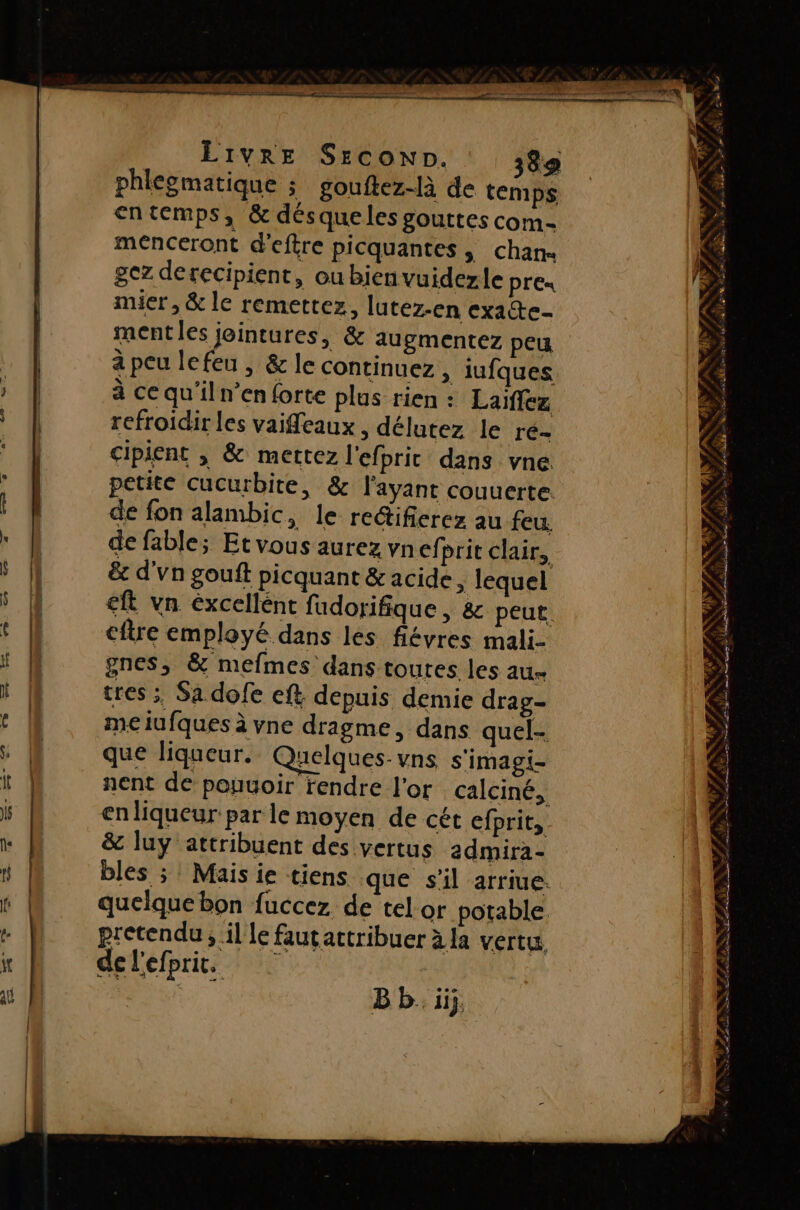 phlegmatique ; gouftez-là de temps entemps, &amp; désqueles gouttes com- menceront deftre picquantes, chan« gez derecipient, ou bien vuidezle PrE« mier , &amp; le remettez, lutez-en exacte mentles jeintures, &amp; augmentez peu à peu le feu , &amp; le continuez, iufques à cequ'iln’en forte plus rien : Laiflez refroidir les vaifeaux ; délutez le re- cipient ; &amp; mettez l'efpric dans vne. petite cucurbite, &amp; l'ayant couuerte. de fon alambic, le reétifierez au feu. de fable; Etvous aurez vnef. prit clair, &amp; d'vn gouft picquant &amp; acide ; lequel €ft vn éxcellént fudorifique, &amp; peut. cftre employé dans les fiévres mali- gnes, &amp; mefmes dans toutes les ae tres ;, Sa dofe eft depuis demie drag meiufques à vne dragme, dans quel- que liqueur. Quelques-vns s'imagi- nent de pouuoir rendre l'or calciné, en liqueur par le moyen de cét efprit, &amp; luy attribuent des vertus admira- bles ; Mais ie tiens que s'il arriue. quelque bon fuccez de tel or potable pretendu, il le fautattribuer à la vertu, delefprit. | B b. ii}. S | ” M = à es # 4,4 f » 74 # ET À 4 &gt;, ? s, + DU Ë NA FAN De LR du ul PES ADS RÉ ARR LR TE VD DNA RNA PANNE PSE TA NPA TRE NT D + # [hs Ve s se w rt rÆ AC TES s $ TAN: ALFA N:# - NT RASE TR RS AE A LUN rs SPA af SE ou SAT A mn