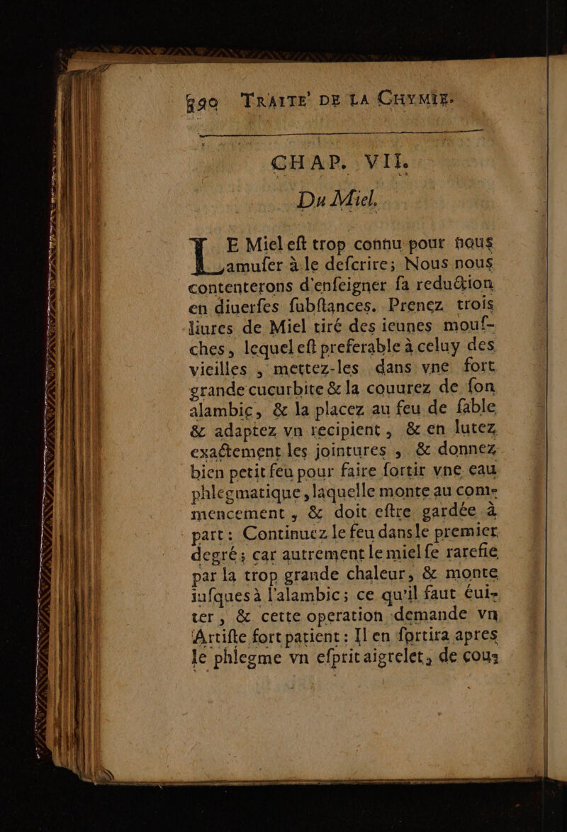 Tr Er  — EEE = RSR nt runs ER ” CENY # DAS FAX 45 FÉES + ee, LE RE ee V PP RNCS ONN 7 a nan miqr PP PP PRET TE en mere — DAS» VO PS ORNE PPS *&lt; PÉTERNDI ST. NI S L : NSP INNS ee : £ ent CHAP, VII Du Micl. liures de Miel tiré des icunes mouf- ches, lequeleft preferable à celuy des vieilles , mettez-les dans vne fort grande cucurbite &amp; la couurez de fon alambic, &amp; la placez au feu de fable &amp; adaptez vn recipient, &amp; en lutez exaétement les jointures ; &amp; donnez bien petit feu pour faire fortir vne eau phlegmatique, laquelle monte au come mencement , &amp; doit eftre gardée à part: Continuez le feu dansle premier degré; car autrement le mielfe rarefie par la trop grande chaleur, &amp; monte iufques à l'alambic; ce qu'il faut éui- ter, &amp; cette operation demande vn Artifte fort patient : Ilen fprtira apres le phlegme vn cfpritaigrelet, de çous