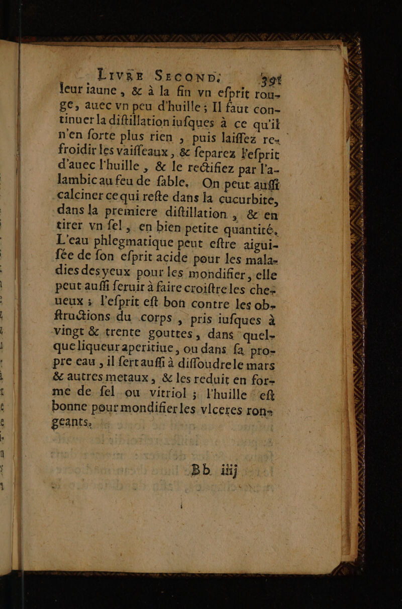 Liver SeEconND: so leur jaune , &amp; à la fin vn efbrit rou- ge, auec vn peu d'huille ; Il faut con- tinuer la diftillation iufques à ce qu'il froidir les vaiffeaux , &amp; feparez Fefprit d'auec l'huille , &amp; le redifez par l'a- Jambic au feu de fable. On peut aufft calciner cequi refte dans la cucurbite, dans {a premiere diftillation » &amp; en tirer vn fel, en bien petite quantité, L'eau phlegmatique peut eftre aigui- fée de fon efprit acide pour les mala- dies desyeux pour les mondifier , elle peut au ff feruir à faire croiftreles che: ueux ; l’efprit eft bon contre les ob- ftructions du Corps , pris iufques à vingt &amp; trente gouttes, dans quel- queliqueuraperitiue, ou dans fa pro pre eau, il ferrauffi à diffoudrele mars &amp; autres metaux, &amp; les reduit en for- me de fel ou vitriol ; l'huille eft bonne pour mondifierles vlceres ron: géants, Bb ii a EN 7 J ’ à a # LA à ».” 4 ff. d; | à. 5 #7 / #4 PS us s HS à» Saba st Ke ÿ L o Ë &amp; Se NE L LE RENE IRD: CPAS CT EL ES : Île Vo À EPP ET ASE ENST SA NET ee es Phi * NOTA LPO AUER | LÉPENTOR ASSIS RES à axe TAN ENT à AE TE rs et + ND +4 KE; + %vY P # - # EPST EE ÉLÈ ST LT ee Se M SE A?
