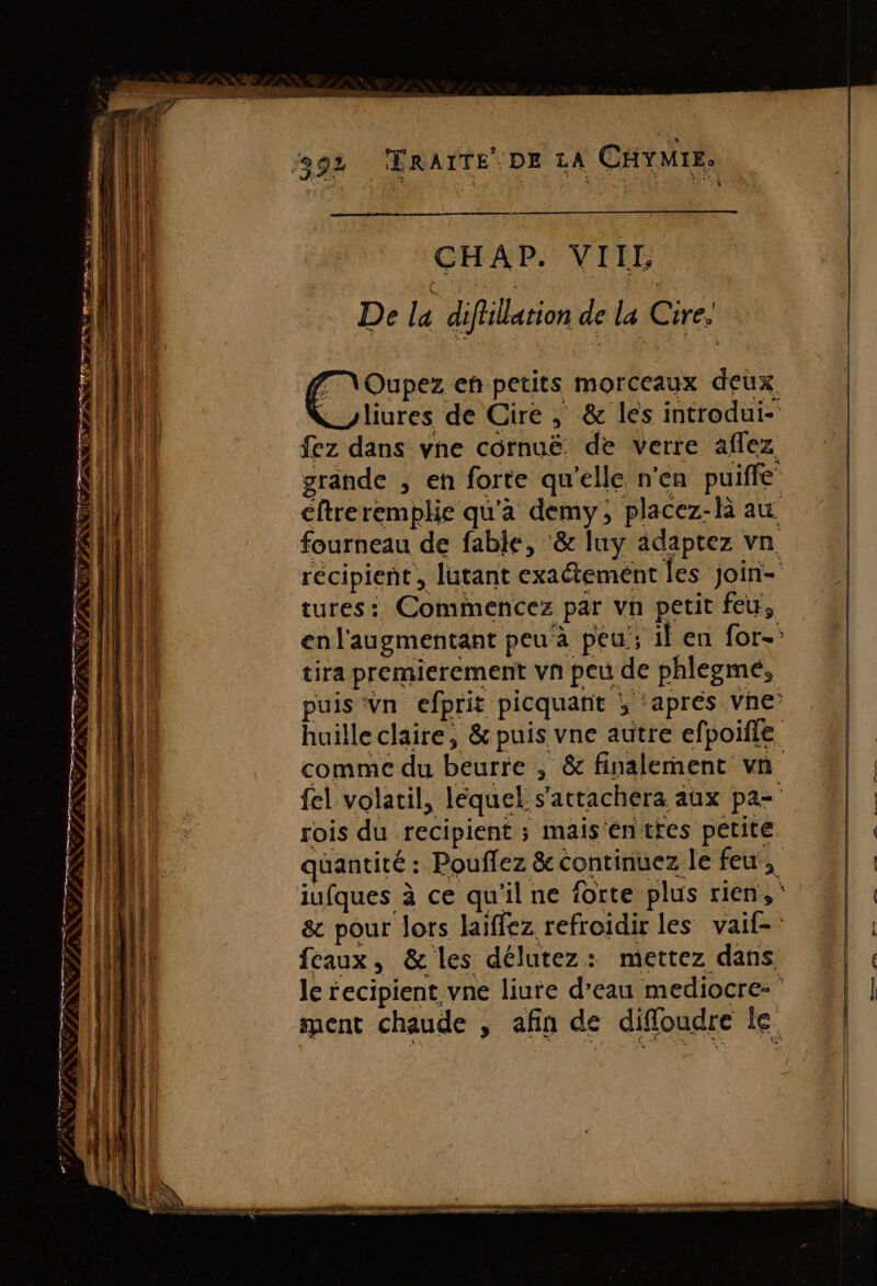 RCE ANNE CHAP. VIIL De la diflllation de la Cire. fm \Oupez eh petits morceaux deux Kyliures de Cire ,; &amp; les introdui- fez dans vne cornuë de verre affez grande , en forte qu'elle n’en puiffe éftreremplie qu'a demy, placez-là au fourneau de fable, ‘&amp; luy adaptez vn rois du recipient ; mais éntres petite iufques à ce qu'il ne forte plus rien, faux, &amp; les délutez: mettez dans Pr . ee RL SR %