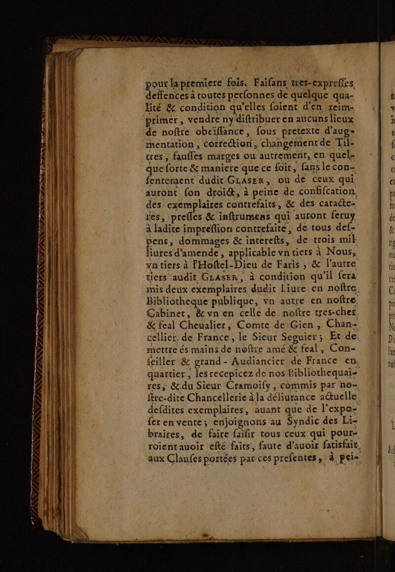 VANNES PRE FT QE PTS PE sms SLR 4 Di pousla premiere fois. Faifans tres-expreffes deffences à routes perfonnes de quelque qua- Bté &amp; condition qu'elles foient d'en reim- primer, vendre ny diftribuer en aucuns lieux de noftre obciffance, fous pretexte d’auge mentation , correction, changement de Til- tres ; faufles marges ou autrement, en quel- que forte &amp; maniere que ce foit , fans le con- fenrement dudit GLAsER, ou de ceux qui auront fon droit, à peine de conffcation des exemplaires contrefaits, &amp; des caracte- res, prefles &amp; inftrumens qui auront feruy à ladite impreflion contrefaite, de tous def- pens, dommages &amp; interefts, de trois mit liures d'amende, applicable vn tiers à Nous, vn tiers à PHoftel-Dieu de Faris , &amp; l’autre tiers audit GLASER, à condition qu’il fera Bibliotheque publique, vn autre en noftre. Cabinet, &amp; vn en celle de noftre tres-cher. &amp; feal Cheualier, Comte de Gien, Chan- mettre és mains de noître amé &amp; feal, Con- feiller &amp; grand- Audiancier de France en. res, &amp;.du Sieur Cramoify, commis par no- {er en vente; enjoignons au Syndic des Li- — TEE eshent hi pemreme ER mr