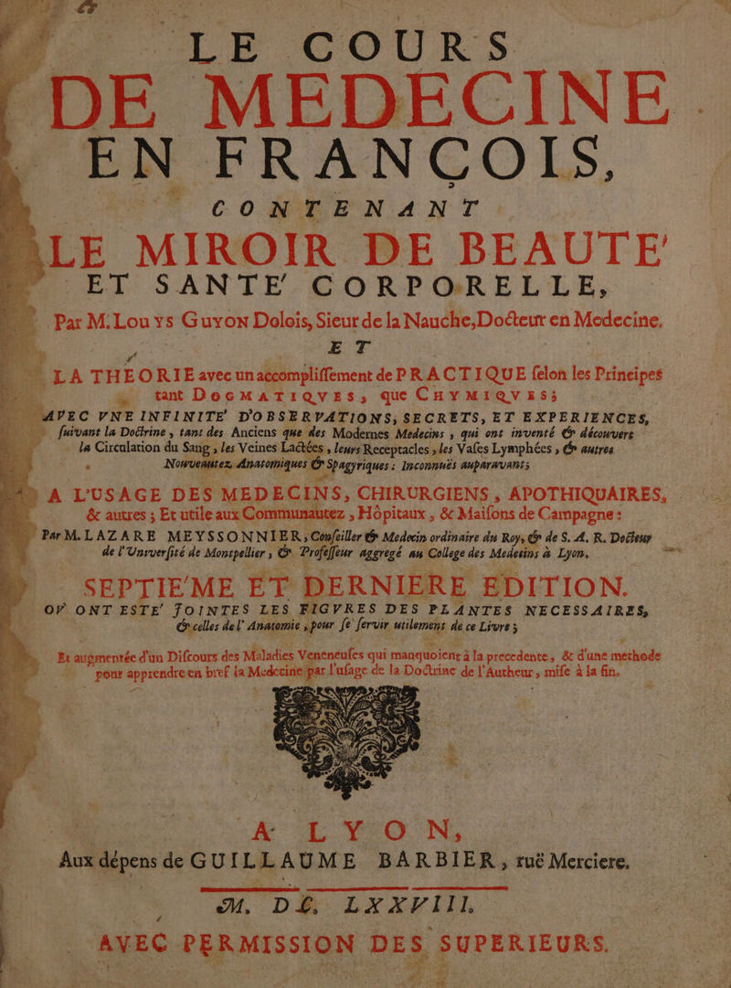 D Ce coUrs DE MEDECINE. EN FRANCOIS. CONTENANT LE MIROIR DE BEAUTE PU ET SANTE CORPORELLE, Par M.Lou ys Guyox Dolois, Sieur de la Nauche,Doéteur en Medecine, E T Ê À TH ORIE avec un aécompliffement de PR ACTI QUE felon les ici : … tant DecMATIQUESs, que CHYMIQVES; durs C VNEINFINITE D'OBSERVATIONS; SECRETS, ET EXPERIENCES, lé fuïvant la Dotrine , tant des Anciens q#e des Modernes Medecins , qui ont inventé € découvert 1 la Circalation du Sang , les Veines Laétées , leurs Receptacles ; les Vales Lymphées , Gr autres à Nonuebiiez Anstomiques Gr Spagyriques : Inconnuës auparavant; A L'USAGE DES MEDEC IN S, CHIRURGIENS , APOTHIQUAIRES, | &amp; autres ; Et utile aux Communautez > Hopitaux , &amp; Maifons de Campagne: “ PMLAZARE MEYSSON NIER; Conféiller &amp; Medecin ordinaire dn Roy, ? de S. 4, R. Doéfeur de l'Unsverfité de Monspellier : &amp; Profaffisr aggregé au College des Medesins &amp; Lyon. hi SEPTIE ME ET DERNIERE EDITION. OF ONT ESTE FOINTES LES FIGVRES DES PLANTES NECESSAIRES, Grcelles del” Anatomie spot fe fervir urilemens de ce Livre; Ët ie d'un Difcours des Méladies Ver eneufes qui pe 5 à à la precedente, &amp; d une methode pour cute cn bref da Medecini pari EHpfes < de la Doctrine de l’ Pure ; tmife à la fin. FL | 3 “&amp; CL TYO N, |Aukdépens de GUILLAUME BARBIER, ruë Merciere. 4 #0 D Lx rIIi AVEC PER MISSION DES SUPERIEURS. ï 4 Ms Re VE