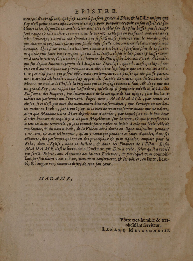 sens ni d'exprefions, que j'ap encore à prefent graces à Dieu, É la Fille arique que j'ay n'eff point encore affez avancée en äge,pour pouvoir recevoir en fon esprit ces [u= feul range &amp; fair naître , comme vous le verrez expliqué en plufieurs endroits de ce mien Onvrage; l'aime mieux épandre une fi fruîluenfe femence par le monde , afin que chacun en profitant selle ur jour puille auffi, fi elle vent,envtirer del'avantage à Ron exemple. Que fi elle prend inclination, comme je l'esbere, je prefume plus de la forra- ne qu'elle pent faire par ce moyen, que du bien temiporel.que je luy pourray laiffer com- me à mon beriticre, ferots fort de l'hnimeur du Philofophe Leonce Pered' Aithenars, qui fut depuis Endoxia, femme de l Empereur T'heodofe, quand; ainfi quelny, j'au- rois en d'autres enfans me furvivans avec elle, de ne luy.laiffer que certe bonne avan- ture ; ce n'eff pornt que je fois affex vain, on temeraire, de pener qu'elle puiffe parue. nir ch arriva Athenaïs , mais Jay: appris des [aintes Ecritures que: la Science de Medecine exalte le Chefde La perf[onne qui la profel[e comme il faut , dece que dit wa grand Roy ; au rapport de Caffiodore , qu'elle eff fi puifante qu'elle aflujettitWes Puilfances des Empires , par la contrainte de la neceffité de [on ufage, [omles Loix mêmes des perfonnes qui l'exercent. Jugez donc, M AD A ME , par toutes ces chofes, fi ce eff pas avec des mouvemens bien raifonnables ; que j'envoye en vos bel- les mains ce Trelor , par l:quel ÿ’ay en le bien de vous conferver avant que de naître, ainfi que Madame vôtre Mere depnistant d'années ; par lequel j'ay eu lebon heur d'estre honnoré de cequ'il y a de plus MajeStueux fur laterres 6 que je prefererois à tou les biens temporels , fi je Le ponvois faire palfer en hoirie à celle qui fenle reSte de ma famille, &amp; du nom d'icelle , de la Filleoù ele a durée en ligne mafculine pendant 300.ans, @ avec telhonnenr ; qu'on y remarque pendant cexcours d'années, dans [es alliances ; des perfonnes qui ont en des principaux € plus fignalez emplois pour la Robe, dans l'Eglife, dans la Tuftice , © dans les Finances de l'ESlat. Enfin MAD À ME, c'éff le fecret dela Doétrine g#%e Dieu a creée , [elon qu'il arevelé par fon S. Effrit , aux Autheurs des [aintes Ecritures , © par lequel vom connoïf= fant parfaitement vous-même, vows vous conferverez @ les vôtres, en fanté , beau- té, &amp; longue vie, comme le defire de tout [on cœur, | : MADAME, vissyn ER Vôtre tres-humble &amp; tres- __. Obeïffantferviteur, Lazare MEeYssoNNIER