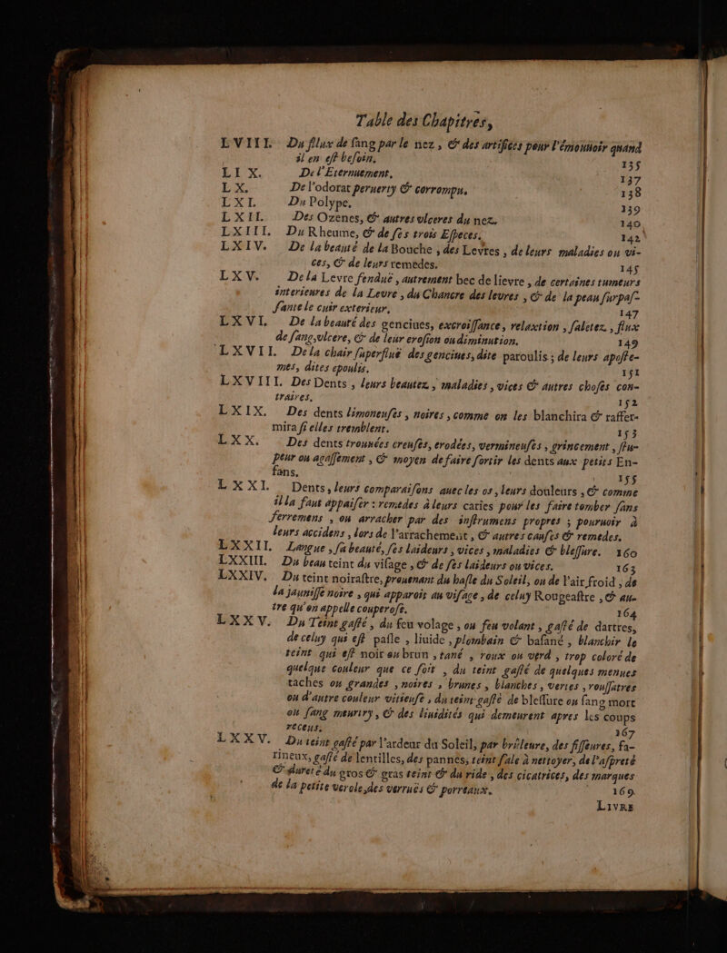 D Ce pre Table des Chapitrés, LVIIE Du flux de fang par le nez , G' des artifices pont l'émontoir quand il en cf befoin. 1 LL X. De l'Erernmement, 1 ; ! ES. De l’odorat peruerty &amp;* corrompn. 138 LXL D Polype, 139 L'X EL Des Ozenes, € autres vlceres du nez. 140 LXIII. DykRheume, @ de fes trois Efpeces. 142 LXIV. De labeanté de la Bouche , des Levres ; deleurs maladies on vi- ces, © de leurs remedes. 14$ LX V. De la Levre fenduë , autrement bec de lievre , de certaines tumeurs énterseures de la Levre , du Chancre des leures , &amp; de la peau furpa[- Sante le cuir exterieur. 147 LXVI, De labeauré des genciues, excroiffance, relaxtion , faletez , flux de fanç,vlcere, G* de leur erofion on diminution. 149 mes, dites epoulis. 1jI LXVIIL Des Dents, leurs beantez , maladies ; vices © autres chofés cos- traires, 152 LXIX, Des dents limonenfs, noires , comme on les blanchira &amp; raffer- mira ff elles tremblent. 153 EX X: Des dents trounées creufes, erodées, vermineufts , grincement , ffu- Era on agaffement ; &amp; moyen de faire fortir Les dents aux petits En- ans. 155 LXXI Dents, leurs comparaifons auec les os , leurs douieurs , &amp;* comme ila fant appaifér : remedes à leurs caries pour les faire tomber [ans erremens , on arracher par des inffrumens propres ; pournoir à leurs accidens , lors de laxrachement , &amp; aurres canfes © remedes. LXXII Langue, [a beauté, fes Laideurs , Vices ,inaladies € bleffure. 160 CXXUL Da bean teint du vifage , © de fes laideurs on vices. 163 LXXIV, Du teint noiraftre, Prouenant du hafle du Soleil, on de Y'air froid , de da jaunife noire ; qui apparoir an viface , de celny Rougeaftre , © an tre qu'on appelle couperofe. 164 LXXV. Dy Teint gaffé, du feu volage , o4 feu volant, gafté de dartres, de celuy qui eff pañle , liuide , plombain © bafané , blanchir Le teint qui eff noir eubrun ,tané , roux ou verd , trop coloré de quelque couleur que ce foit , du teint gaffé de quelques mennes taches ox grandes , noires , brunes , blanches , verres , rouffâtres ou d'antre couleur vitieufè ; du teint gaffe de bleflure on fans morc où [ang msuriry, C des linidités qui demeurent apres les coups È receus. 167 LXXV. D; teint gaffe par l’ardeur du Soleil, par brüleure, des fifeures, fa- rineux, gaffe de lentilles, des pannes, séfnt f'ale à nettoyer, de Pafprete pureté du gros É gras teint © du ride ; des cicatrices, des marques de la petite verale des verruës porreanx. | 169. Livres