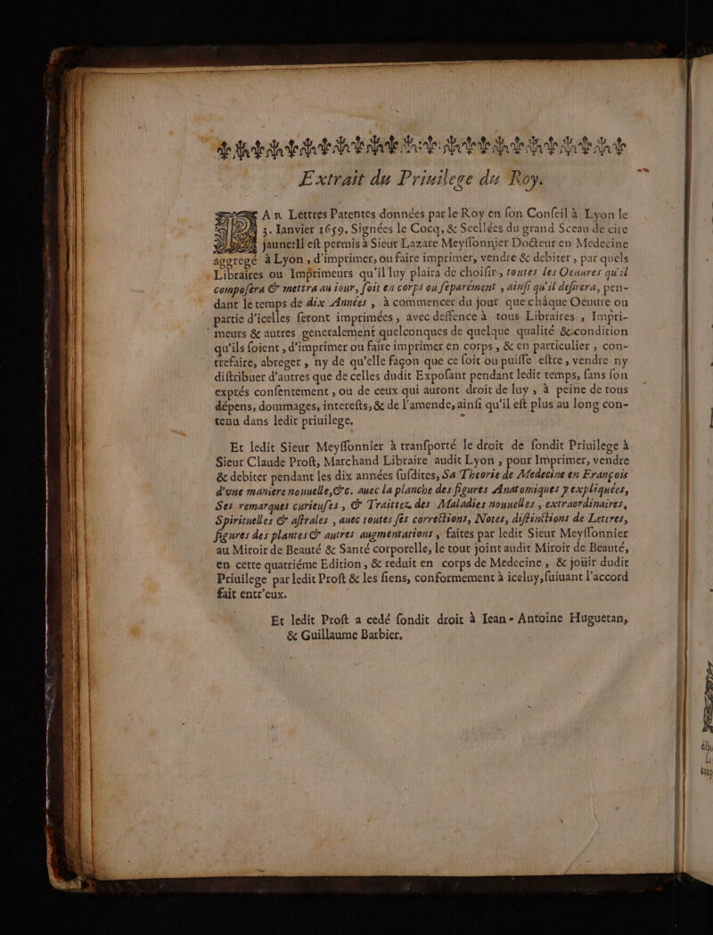 PRE mé 2 7 gs mare MP PTIT TE su Se PE mr dde ar arte sh Mr Na ne na Are A do Nr À ja Ÿ Extrait du Priuilece du Roy. &amp; Ar Lettres Patentes données par Le Roy en fon Confeil à Lyon le S LE 3. lanvier 1659. Signées le Cocq, &amp; Seellées du grand Sceau de cire CDR jaune:Il eft permis à Sieur Lazare Meyffonnier Doéteur en Medecine agoregé à Lyon , d'imprimer, ou faire imprimer, vendre &amp; debiter , par quels Libraires ou Imprimeurs qu'il luy plaira de choifir,, toutes les Oeuures qu'il compoféra CG mettra au iour, [oit en corps on feparément , ainfi gw'il defirera, pen- dant le temps de dix Années | à commencer du jour que châque Ocuure ou partie d’icelles feront imprimées , avec deffence à tous Libraires , Impri- meurs &amp; autres gencralement quelconques de quelque qualité &amp;:condition qu'ils foient , d'imprimer ou faire imprimer en corps, &amp; en particulier , con- crefaire, abreger , ny de qu'elle façon que ce foit ou puiffe eftre, vendre ny diftribuer d’autres que de celles dudit Expofant pendant ledit temps, fans fon exprés confentement ; ou de ceux qui auront droit de luy ; à peine de tous dépens, dommages, interefts, &amp; de l'amende, ainf qu’il eft plus au long con- tenu dans ledit priuilege. Et ledit Sieur Meyffonnier à tranfporté le droit de fondit Priuilege à Sieur Claude Proft, Marchand Libraire audit Lyon ; pour Imprimer, vendre &amp; debiter pendant les dix années fufdires, Sa Theorie de Medecine en François d'une maniere nauuelle,@'c. anec la planche des figures Anatomiques 7 expliquées, Ses remarques curieufes , @ Traittez des Maladies nouuelles , extraordinaires, Spirituelles aftrales , anec toutes fes correttions, Notes, diffinttions de Letrres, figures des plantes &amp; autres angméntations ; faites par ledit Sieur Meyflonnier au Miroir de Beauté &amp; Santé corporelle, le tout joint audit Miroir de Beaute, en cette quatriéme Edition, &amp; reduit en corps de Medecine, &amp; jouir dudit Priuilege par ledit Proft &amp; les fiens, conformement à iceluy,fuiuant l’accord fait entr’eux. Et ledit Proft a cedé fondit droit à Iean- Antoine Huguetan, &amp; Guillaume Barbier.