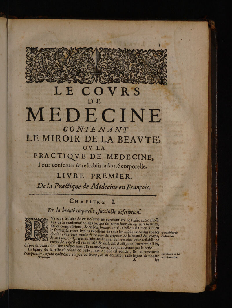 D E MEDECINE CONTENANT LE MIROIR DE LA BEAVTE; OV LA PRACTI QV E DE MEDECINE, Pour conferuer &amp; reftablirla fanté corporelle. LIVRE PREMIER. De la Pratique de Médecine en François. CHAPITRE I. De la beauté corporelle, faccinéte defcription. tam Visove le fujet de ce Volume ne contient ny netraiteautre chole nee que de la conferuation des parties dn corps humain en leurs beautez, ÆS belles compofirions , &amp; en leur bonnefanté ; ainf qu'ila pleu à Dieu SX le former &amp; créer le plus excellent de tous les animaux.Auant toutes Popofrionde Z chofe: ; i'ay bien voulu faire vne defcription de la beauté du corps, lLAutheur. &amp; aux autres Chapitres fuiuans donner des rémedes pourreftablir ce a corps ; lors qu'il eft rendu laid &amp; maladif. Auf pourl'entretenit fains | difpos &amp; beau, feloi: fon temperdment &amp; natusel,nous commencerons par la tefte. La figure de Ja tefte eft bonne &amp; belle > lors qu'elle eft-ronde , &amp; aucunement Fompinmé i | lence de eoppiumee ant GDIRENCE Vn PEU au front ; &amp; au dérriercs celle figure demontre 2x4 À } Praftique. teste humains,