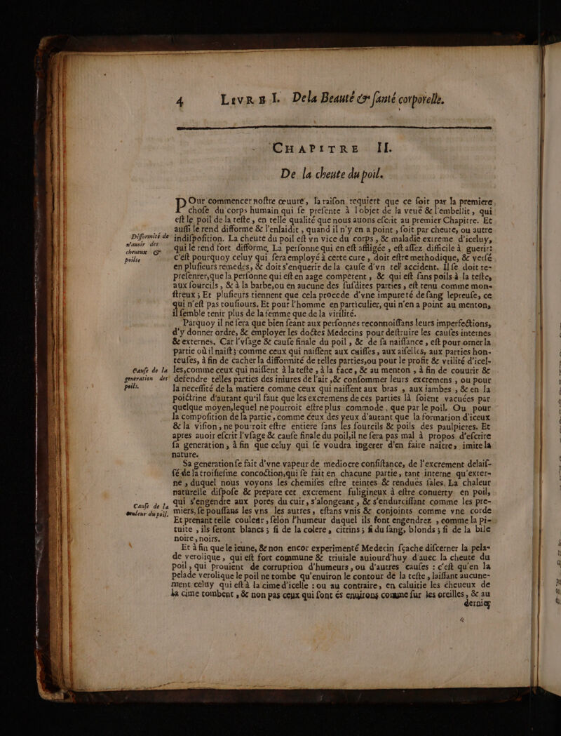 | - CHAPITRE | De la cheute du poil. PSP REneEC ao œuure, Jaraifon requiert que ce foit par la premiere chofe du corps humain qui fe prefence à lobjet de la veué &amp; l'embellit, qui eft le poil de la tefte , en telle qualité que nous auons efcrit au premier Chapitre. Et … auffilerend difforme &amp; lenlaidit , quand il n’y en a point , foit par cheute, ou autre Diformité de” indifpofition. La cheute du poil eft vn vice du corps, &amp; maladie extreme d'iceluy, AL A qui lé rend fort difforme, La perfonne qui en eft affigée , eft affez difficile à guerir! pèilse c'elt pourquoy celuy qui fera employé à cette cure , doit eftre merhodique, &amp; verfé en plufieurs remedes, &amp; doit s’enquerir dela caufe d'vn tel accident. Ilfe doit re- prefenrer;que la perfonne qui eft en aage compétent , &amp; qui eft fans poils à la tefte, aux lourciis , &amp; à la barbe,ou en aucune des fufdires parties , eft tenu comme mon- itreux ; Et plufieurs tiennent que cela procede d’vne impureté defang lepreufe, ce qui n'eft pas roufiours. Et pour l’homme en particulier, qui n'en a point au menton, (| il femble tenir plus de la femme que de la virilité. 1 lf Parquoy il ne fera que bien feant aux perfonnes reconnoiffans feurs imperfeétions, D d'y donner ordre, &amp; employer les doétes Medecins pour deftruire les caufes internes [en &amp; externes, Car l'vfage &amp; caufe finale du poil, &amp; de fa naiffance , eft pour.ornerla | partie où il naift;-comme ceux qui naiflenc aux cuiffes , aux aifelles, aux parties hon- | teufes, à fin de cacher la difformité de telles parties,ou pour le profit &amp; vtilité d’icel- LL : Caufe de la Îes,comme ceux qui naïflent à latefte , à la face, &amp; au menton , à fin de couurir &amp;.. E. k generation des defendre telles parties des iniures de l'air ,&amp; confommer leurs excremens , ou pour | 0 | poils. la neceñlité de la matiere comme ceux qui naïfflent aux bras ; aux jambes , &amp; en la l poiétrine d'autant qu'il faut que les excremens de ces parties [à foient vacuées par 0 quelque moyen;lequel ne pourroit eftre plus commode , que par le poil, Ou pour | la compofition de la partie , comme éeux des yeux d’autant que la formation d'iceux | &amp; la vifion, ne pou:roit eftre entiere fans les fourcils &amp; poils des paulpieres. Et | apres auoir efcrit l'vfage &amp; caufe finale du poil.il ne fera pas mal à propos d’efcrire rare vu fa generation, à fin que celuy qui fe voudra ingerer d'en faire naître» imite la nature. Sa generationfe fait d’une vapeur de mediocre confiftance, de l'excrement delaif- fé-de la croifiefme concoétion;qui fe faiten chacune partie, tant interne qu'’exter- ne , duquel nous voyons les chemifes eftre teintes. &amp; renduës fales. La chaleur paturelle difpofe &amp; prepare cet excrement fuligineux à eftre conuerty en poil, | SEE qui s’engendre aux pores du cuir, s’alongeant , &amp; s'endurciffant comme les pre- | senleur du poil, UETS, Le pouffans les vns les autres, eftans vnis &amp; conjoints comme vne corde Et prenant telle couleur , felon Fhumeur duquel ils font engendrez , comme la pi- | tuite , ils feront blancs ; fi de la colere, citrins ; f du fang, blonds ; fi de la bile | AT PTT noire, noirs. 4 Et à fin que le jeune, &amp; non encor experimenté Medecin fçache difcerner la pela- de verolique , qui eft fort commune &amp; triuiale auiourd’huy d'auec la cheute du poil, qui prouient de corruption d’humeurs ,ou d’autres caufes : c’eft qu'en la | pelade verolique le poil ne tombe qu’enuiron le contour de la tefte, laiffant aucune- f ment celuy qui eftà la cimed’icelle : ou au contraire, en caluitie les cheueux de ne ka cime tombent , &amp; non pas ceux qui font és engirons conne fur Jes oreilles à Po L à } erniæ à | à