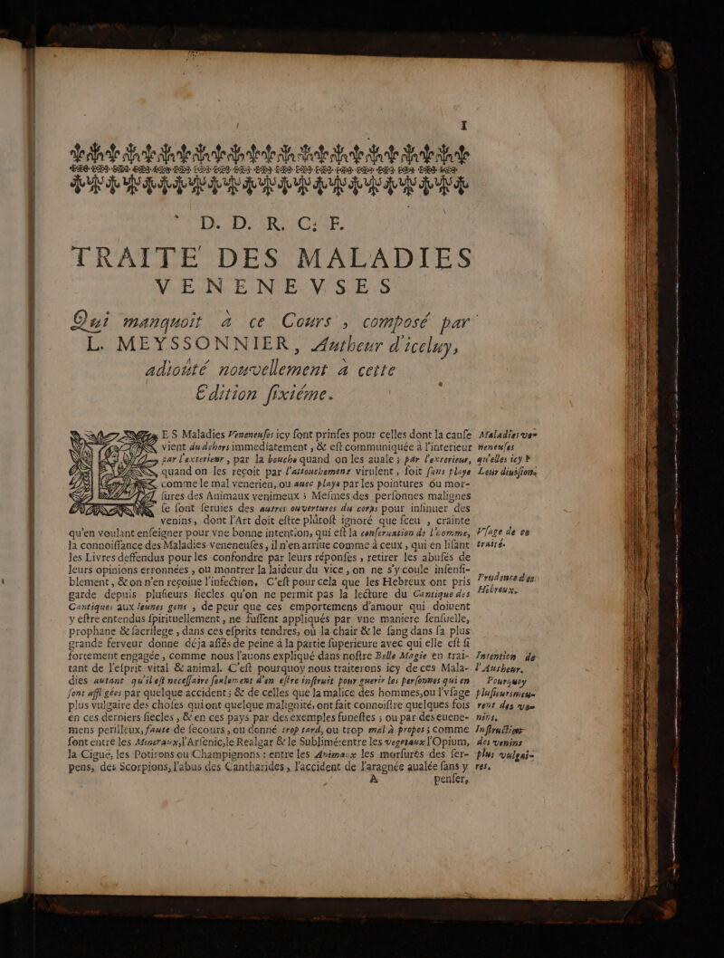 NO 0 Or D D Ce eo er OP A PT RCE. et TRAITE DES MALADIES VENENEVSES \ cl L. MEYSSONNIER, Awibeur d'iceluy, \ adiotté nouvellement à cette Edition fixiéme. a ,E S Maladies Véneseufe: icy font prinfes pour celles dont la canfe T &lt;&amp; vient du déhers immediatement , &amp; eft communiquée à l'interieur D x Far l'exteriessr, pat la bouche quand on les auale ; par l'exrerieur, Z&lt;SS, quand on les reçoit par l'afteuchemens virulent, foit fans pliye ( LOS comme le mal venerien, où awec plaÿa par les pointures ôu mor- LA VTT iures des Animaux venimeux 5 Mefines des perfonnes malignes is fe font feruies des ausres ouvertures du cerxs poux infinuer des venins, dont l'Art doit eftre plütoft ignoré que fceu , crainte qu'en voulant enfeigner pour Vne bonne intention, qui eft la confersarion de l'iomme, Ja connoiffance des Maladies veneneules, il n'en arriue comme à ceux , qui en lifant les Livres deffendus pourles confondre par leurs réponfes , retirer les abufés de leurs opinions erronnées , ou montrer la laideur du vice , on ne s'y coule infenfi- blement , &amp; on n’en recoiue l'infection, C'eft pour cela que les Hebreux ont pris garde depuis plufñeurs fiecles qu'on ne permit pas la leéture du Cansique des Cantiques aux leunes gens , de peur que ces emportemens d'amour qui doivent y eftre entendus fpirituellement , ne fuffent appliqués par vne maniere fenfuelle, prophane &amp; facrilege , dans ces efprits tendres, où la chair &amp; le fang dans fa plus grande ferveur donne déja aflés de peine à la partie fuperieure avec qui elle eft fi fortement engagée , comme nous l’auons expliqué dans noftre Belle Magie en trai- tant de l'efprit vital &amp; animal. C’eft pourquoy nous traiterons icy deces Mala- dies autant quilejt neceffaire fenlesent d'en étre énfiruit pour guerir les perfonnes qui en plus vulgaire des chofes qui ont quelque malignité, ont fait connoifire quelques fois én ces derniers fiecles , &amp; en ces pays par desexemples funeftes ; ou par deseuene- mens periileux, faute de fecours , ou donné :r0p sard, ou trop mal à propos ; comme fontentre les Mineraux;l'Arfenic,le Realgar &amp; le Sublimé:entre les vegesawx] Opium, la Ciguë, les Potirons ou Champignons : entre les Arimanx les morfurès des fer- pens, des Scorpions, l'abus des Cantharides , l'accident de l'aragnée aualée fans y À penfer, Maladies ves neneules 2 #1 + ÊS gi eues 5€} © Leur dinsfiors V{age de ce traité. Prudence dés Hibreux. Tntention de l'Aushesr, Pourauoy tlufieursnes= rent des Ven NIEPS Ta fire ices des venins plus vulgai= res, a or + 0