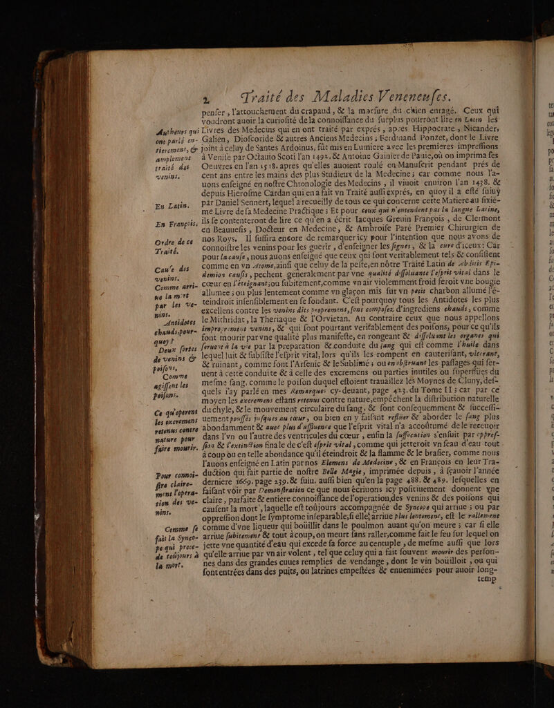 mnt Fe — PRE a — rm , 1007 e , Traité des Maladies Veneneufes. penfer , l'attouchement du crapaud , &amp; la morfure du chien enragé, Ceux qui voudront auoit la curiofité dela connoiffance du fufplus pourront lire en Larin les Authenrs qui Livres des Medecins qui en ont traité par exprés , apres Hippocrare, Nicander, ons parlé en- Galien, Diofcoride &amp; autres Anciens Medecins ; Ferdinand Ponzet, dont le Livre sierement, &amp; joint à celuy de Santes Ardoinus, fût mis en Lumiere avec les premieres: impreffions amplement à Venife par Oftauio Scoti l'an 1492. &amp; Antoine Gainier de Pauie,où on imprima fes sraité das Oeuvres en l'an 518. apres qu'elles auoient roulé en Manufcrit pendant prés de Veninse | cent ans entre les mains des plus Studieux de la Medecine; car comme nous l'a- uons enfeigné en noffre Chronologie des Medecins , il viuoit enuiron l'an 1438, &amp; depuis Hierofme Cardan qui en a fait vn Traité aufiexprés, en quoy il a efté fuiuy pat Daniel Sennert, lequel a recueilly de tous ce qui concerne cette Matiereau fixié- me Livre de fa Medecine Pratique ; Et pour ceux-qui n'entendent pas la langue Latine, ils fe contenteront de lire ce qu’en a écrit lacques Greuin François , de Clermont en Beauuefñis , Docteur en Medecine, &amp; Ambroife Paré Premier Chirurgien de nos Roys. Il fufhra encore de remarquer icy pour l'intention que nous avons de connoiltre les venins pour les guerir , d'enfeigner les Jignes, &amp; la cure d'iceux: Car pour la caufe , nous auons enfeigué que ceux qui font véritablement tels &amp; confftent comme en va some ainfi que celuy de la pefte,en nôtre Traité Latin de Abäitis Epi- demios caufis, pechent generalement par vne qualité diffolsanté l'efprit viral dans le cœur en l'éteignantsou fubitement,comme vnair violemment froid feroit vne bougie allumée ; ou plus lentement comme vn glaçon mis fur vn pesis charbon allumé l'é- teindroit infenfiblement en fe fondant. C'eft pourquoy tous les Antidotes les plus excellens contre Les venins dits proprement, font compoez d'ingrediens chauds, comme le Mithridac, la Theriaque &amp; l'Orvietan. Au contraire ceux que nous appellons improorement venins, &amp; qui font pourtant veritablement des poifons, pour ce qu'ils font mourir par vne qualité plus manifefte, en rongeant &amp; d'ffoluant les organes qui Leruent à la vie par la preparation &amp;.conduite du fang qui eft comme l'huile dans lequel luit &amp; fubfifte l'efpric vital, lors qu'ils les rompent en cauterifant, vlc:rant, poifons, &amp; ruinant, comme font l'Arfenic &amp; le Sublimé ; ou en vbfiræant les paflages qui fer- Comme Uent à certe conduite &amp; à celle des excremens ou parties inutiles ou fuperflues du agiffent les mefmse fang, comme le poifon duquel eftoient trauaillez lès Moynes de Cluny, def- poifons. quels ray parléen mes Remarques cy-deuant, page 423. du Tome II; car par ce moyen les excremens eftans rerenus contre nature,empéchent la diftribution naturelle Ce qu'operent duchyle, &amp; le mouvement circulaire du fang, &amp; font confequemment &amp; iuccefli- Les exeremens UEMENT poufés jufques au cœur, où bien en y faifant reflier &amp; aborder le fang plus retenns contre abondamment &amp; auec plus d'affiuence que l'efprit vital n'a accoütumé dele receuoir nature pour dans l'vn ou l'autre des ventricules du cœur , enfin la fafocation s'enfuit par cppref- faire mourir. fon 8e l'extinition finale de c'eft efprir vital , comme qui jetteroit vn feau d'eau tout à coup ou en telle abondance qu'il éteindroit &amp; la flamme &amp; le brafier, comme nous l’auons enfeigné en Latin parnos Elemens de Medecine , &amp; en François en leur Tra- duction qui fair partie de noftre Belle Magie, imprimée depuis , à fçauoir l’année derniere 1669. page 239.8 fuiu. aufl bien qu’en la page 488. &amp; 489. lefquelles en faifant voir par Pemonftration ce que nous écriuons icy politiuement donnent xne claire, parfaite &amp; entiere connoiffance de l'operationdes venins &amp; des poiions qui caufent la mort, laquelle eft toüjours accompagnée de Syncope qui arriue 5 ou par oppreflion dont le fymptome infeparable,fi ellei arrine plus lentemenr, eft le rallemens comme d’vne liqueur qui bouillit dans le poulmon auant qu'on meure ; car fi elle fait La Synco- arriue f#bitement &amp; cout àcoup,on meurt fans raller,comme fait le feu fur lequel on pe qui prece- jette Vne quantité d'eau qui excede fa force au centuple ; de mefme aufli que lors de tojours à qu'elle-arriue par vnair volent , tel que celuy qui a fait fouvent mourir des perfon- la mort. nes dans des grandes cuues remplies de vendange , dont le vin bouilloit ; ou qui {ontentrées dans des puits, ou Jatrines empeñtées &amp; enuenimées pour auoir long- temp o En Latin. En François, Ordre de ce Traité. Cau'e des venins. Comme arri= se La m°rét par les Ve- PAT _Antsdotes chauds pour- quoy ? Deux fortes de venins &amp; Pour connos- re claire- ment l'opera- siom des Ve- RINSe Comme [e ® 2 HS =——