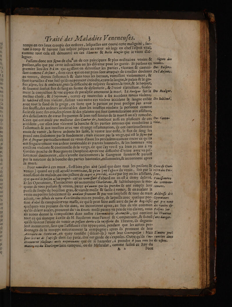 pos temps en ces lieux croupis des ordures , lefquelles ont couvé cette malignité ; for- tant à coup &amp; {uivant l'air infpiré jufques au cœur où loge en chef l'efprit vital, comme tout cela eft démontré en ces Elemens &amp; Belle Magie que ie viens d'al- Jeguer. Pafons donc aux fignes de chaCun de ces principaux &amp; plus ordinaires venins &amp; poifons,afin que par cette inftruction on les difcerne pour les guerir. Et parlons en premier lieu des P:é'ens qui agiffent en détruifant les parties , vicerant &amp; cauteri- fant comme l’Arfenie , dont ceux qui en ont prins font attaqués de cruelles douleurs au ventre, depuis l'eflomach &amp; dans tous les boyaux, vomiflent violemment, &amp;c font travaillez d’vne foif qu'ils ne peuuent éteindre,ayans la langue,le palais &amp;e le go- fier afpre, fec &amp; embrazé,puis la difficulté de refpirer furuient,la toux,&amp; le hoquet, &amp; fouuent fenfuit Aux de fang en forme de dyfenterie , &amp; l'vrine s'arreftant ; finale- ment la conuulfion &amp; vne elpece de paralyfie amennent [a mort. Le Kealgar fait a mefine chofe , &amp; l'Orpiment, cettuy-cy toutesfois a fes accidens mbins violens; le sublimé eft tres violent , failant voiroutre ces violens accidens la langue enflée auec tout le fond de la gorge ,en forte que le patient ne peut prefque pas avoir fon fouffle,des ardeurs intolerables dans les inteftins rendans la perlonne comme farieute auec des cris,des pleurs &amp; des plaintes qui font commiferation aux afliftans, des defaillances de cœur frequentes &amp; bien tof fuiuies de la mort fi on n'y remedie. Ceux qui ont aualé par malheur des Cantar: des, tombent aufli en plufieurs de ces accidens , car elles leur vicerent la bouche &amp; les parties internes qui conduifent à l'eftomach &amp; aux inteftins avec vne étrange inflammation, ils ont continuellement enuie de vomir , la fievre ardente les faifir, le ventre leur enflé, le flux de fang les prend non feulement par le fondement ; mais encore par la verge,qui eft le figne qui fair d'flinguer particuliérement ce venin d'auec les precedensiçomme encor ce qu'ils ont fingulierement vneardeur intolerable és parties honteufes, &amp; les hommes vne ereétion violente &amp; continuelle dela verge, ce que ay veuil ya bien 35. ans à vn Cordier proche de Bourgoin en Dauphinésapres vne difficulté d’vrine avec vn pi- fotement douloureux , elle s’arrefte éntierement; la Gangrene furuient &amp; paroift par la noirceur de la bouche des parties honteufes,enflammées,&amp; incontinent apres Ja mort. Pour remedier à ces maux , ileftbien plus aisé (ainfi que dans tous les poifons &amp; venins ) quand on yeft appellé incontinent, &amp; qu'on lpnit l'efbece du venin, foit par la confeflion du malade,ou conjeéture de cegni « precedé, rerérépar Iuÿ ou les affiftans, que quand le poifon à fais progrés : caï en vomiffant d'abord on en eft à demy delivré, Etc les Operateurs, Theriacleurs qu'onnomme Charlatans , &amp; Saltinbanques fe mo- quent de tous poifons &amp; veuins, parce qi'amant que les prendre ils ont remply leur pane de foupe de boüillon gras, &amp; viande molle &amp; facile à vomir, &amp; enaualant le venin ou poilon fubtilement ils awalent finement &amp; par vne fouplefle &amp; tour de main adroit, vne pilule de verre d’antimoine mis en poudre, de laquelle auec quelque por- Signes des VENINSe Des Poifons, Del'Arfenics Du Realgar: Du Sublime Des Cantæ= rides. Cure de Guez rifon des Poi- fons, Vomillemens du commen= CEMENT &gt; Addrefle des Operateurs ABS à An ne PRÉ 2 me mon mn