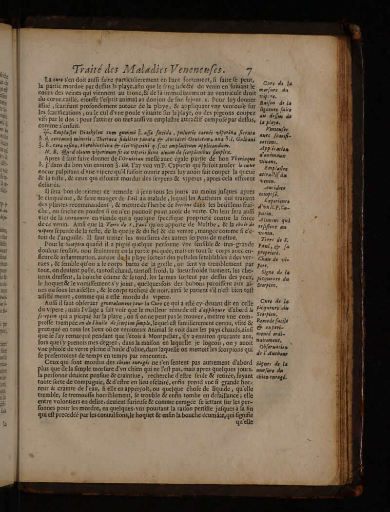 NE ROSÉ SE Ce LS ei Fo : Traité des Maladies Veneneufes. 7 La cure s'en doit auffi faire particulierement en liant fortement, fi faire fe peur, la partie mordué par deflus la playe,afin que le fang infecté du venin en fuiuant le cours des veines qui viennent au tr'onc,&amp; de là immediatement au ventricule droit du cœur,caillé, étouffe l'efprit animal au donjon de fon fejour. 2. Pour luy donner An Le Le iflue , fcariñant profondement autour de la playe, &amp; appliquant vne ventoufe fur benture faite les fcarifications ; ou le cul d'vne poule viuante für la playe, ou des pigeons coupez ke dde vifs par le dos : pour l'attirer on met auffi vn emplaftre attractif compofé par deflus, }, plays. comme s'enfuit. | Ventoufes 22. Emplafiri Diachylon cum gummi 3. affa fœtida , pulueris carnis viperina ficcate anec fcarif- 3.ÿ. centauri swinoris , Theriaca fidelirer parate dr Antidoti Ornictaña ana 3.5, Galbani 3, . cera refine, therebirthine dr olei viperini q [eut emplaflrum applicandum. N.-B. @uod oleum vipcrinum fit ex viperis ficus eleum de fcorpionibus fimplex. Apres il faut faire donner de l'Oruieran mefléauec égale partie de bon Therisque 5. j. dans du bon vin enuiron 3. üÿ. l'ay veu vn P. Capucin qui faifoit aualer le cœur ‘Emplafire encor palpitant d'vne vipere qu'il faifoit ouurir apres luy auoir fait couper la queue attraËf dy &amp; la tefte, &amp; ceux qui eéfloient mordus des ferpens &amp; viperes , apres cela efloient 5, deliurés. F Fra Des ABtidose I] fera bon dereiterer ce remede à jeun tons les jours au moins jufques apres compofé. Cure de la morfure du Viprre. cations, Application d'animanyse : à x : Experience des plantes recommandent , &amp; mettre de l'herbe de bercine dans fes bouillons frai- dot P.Ca- che , ou feiche en poudre fi on n’en pouuoit point auoir de verte. On leur fera auffi pucin, vier de la scorzonvre en Viande qui a quelque fpecifique proprieté contre la force 4pmems qui de ce vénin. Ainfi que la Terre de $, Paul qu'on apporte de Malthe, &amp;: la chair de refifent an œipere feparée de la tefle, de la queue &amp; du fiel &amp; du ventre , mangée comme fi C'é- win. toit de l'anguille. I} faut traiter les morfures des autres fer pens de mefme. Térre de S. Pour le Scorpion quand il a piqué quelque perlonne vne fenfble &amp; tres-grande paul, [a douleur fenfuit, non feulement en la partie picquée, mais én tout le corps auec en- Proprieré. fleure &amp; inflammation, autour deda playe fortent des puftules femblables à des ver- Chair de vi. rues , &amp; femble qu'on a le corps battu de: la grefle , on fent vn tremblement par pere, tout, ondeuient paflé, tantoft chaud, tantoft froid, la fueurfroide furuient, les che- signe de la veux dreffent, la bouche écume &amp; fetord, les larmes fortent par deflus des yeux, Licqueure dis le hoquet&amp; le vomiffement s’y joint , quelquesfois des bubons paroïffent aux ai- scorpion, nes ou fous lesaifelles , &amp; le corps tacheté de noir, ainfi le patient s’il n'eft bien tof ailifté meurt , comme qui a efté mordu du vipere. Auf il faut obferuer generalement peur la Cure ce qui a efté cy- deuant dit en celle du vipere , mais l'vfage a fait voir que le meilleur remede eft d'appliquer d'aberd le fcorpios qui a picqué {ur la playe , ou fi on ne peut pas le trouuer , méttre vne com- prefle trempée en de l'huile de [corpion fimple, lequel eft familierement connu, vfité &amp; pratiqué en tous les lieux où ce venimeux Animal fe voit dans les pays chauds;ainfi que ie l'ay remarqué pendant que j'étois à Montpelier, ily a enuiron quarante ans, lors queiy prenois mes degrez , dans la maifon en laquelle je logeois, on y auoit Obferuats vne phiole de verre pleine d'huile d’oliue,dans laquelle on mettoit les fcorpions qui d RARE fe prefentoient de temps en temps par rencontre. F0 AR Ceux qui font mordus des chiens enragés ne s’en fentent pas autrement d’abord Signes de le plus que dela fimple morfure d’vn chien qui ne left pas, mais apres quelques jours, #0rfare du la perfonne deuient penfiue &amp; craintiue, recherche d’eftre feule &amp; retirée, fuyant chien eprAgé. toute forte de compagnie; &amp; d’eftre en lieu efclairé, enfin prend vne fi grande hor- reur &amp; crainte de l'eau, fi elle en apperçoit, ou quelque chofe de liquide, qu'elle tremble, fe tremoufle horriblement, fe trouble &amp; enfin tombe en defaillance ; elle entre volontiers en delire, deuient furieufe &amp; comme enragée fe iettant fur les per- fonnes pour les mordre, en quelques-vns pourtant la raifon perfifte jufques à la fin qui eft precedéé par les conuulfons;le hoquet &amp; enfin la bouche écumäte,qui nu qu'elle Cure de la ticquenre À Scorpion. Remede facile x experi- # . menté 0rAi= nairement, EL à SE ue — 2 nan int 0 ART à Eau AVS Fe + ae un rom) darts var ot ee tin sem Us een gré ve rte miésionsiéléiiasalei venues usé aremen ne On PE 2