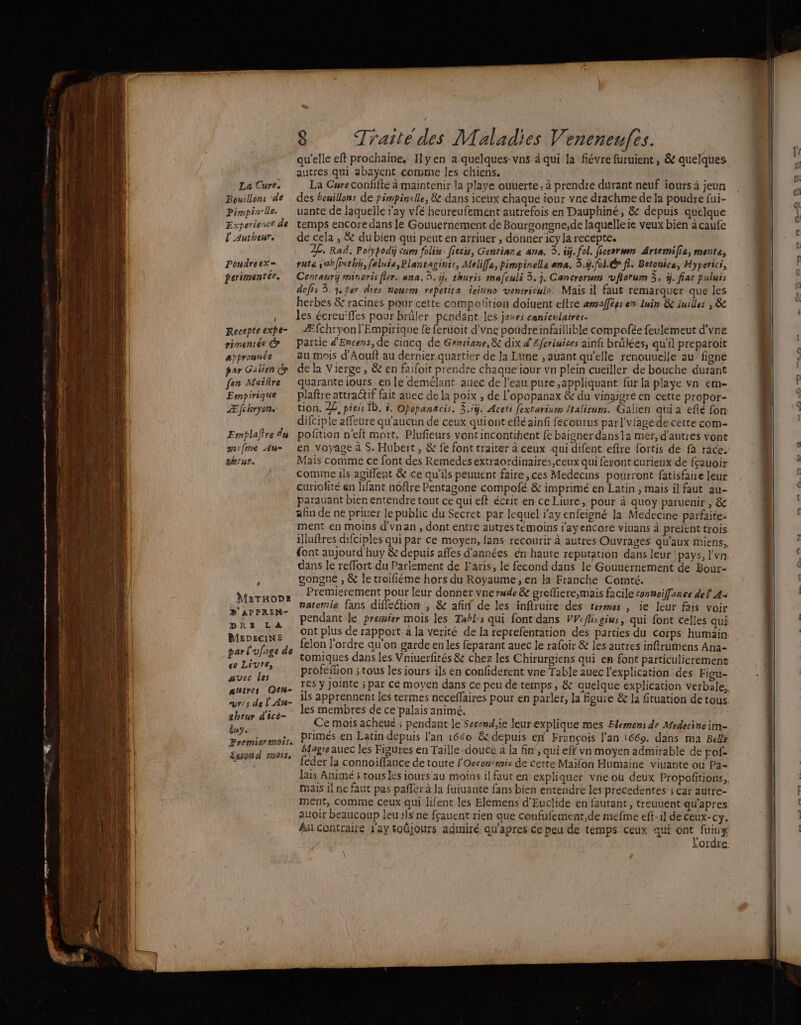 qu'elle eft prochaine, Ilyen a quelques-vns à qui la fiévre furuient, &amp; quelques autres qui abayent comme les chiens. 1 1 La Cure. La Cureconfifte à maintenir la playe ouuerte, à prendre durant neuf iours à jeun Bouillons de . des beuillons de pimpinelle, &amp; dans iceux chaque iour vne drachme de ja poudre fui- pimpin le. uante de laquelle ray vfé heureufement autrefois en Dauphiné, &amp; depuis quelque Experience de temps encore dans le Gouuernement de Bourgongne,de laquelleie veux bien à caufe l'authenr. de cela , &amp; du bien qui peut en arriuer , donner icy la recepte. .. ZE Rad, Polypodiÿ cum folirs. fiecu, Gentiara ana. 3. iÿ. fol. fiscorum Artemifie, mente, Poudreex= rute sabfixthÿ, faluia,Plantaginis, Melifla, pimpinella ana. 5.ÿ.fol.ér fi. Betomce, Hyperici, perimentée. Centaurÿ minoris flor. ana. 3. i, thuris mafculi 3. j. Cancrorum vfiorum 5. ÿ. fiat puluis dofis 3. qper dies noncm repetita ieiuno venericulo. Mais il faut remarquer que les herbes &amp; racines pour cette compofition doiuent eftre amafféss en Inin &amp; Iuilles , &amp; , des écreu'ffes pour brûler pendant les jours canicuiaires. Recepteexpe- Æfchryonl'Empirique fe feruoit d'vne poudre infaillible compofée feulemeut d'vne simensés Partie d'Encens, de cincq de Gertiane, 8e dix d’Efcriuices ainf brükées, qu'il preparoit appronuée au mois d'Aouft au dernier quartier de la Lune , auant qu'elle renouuelle au’ figne par Galien d de la Vierge, &amp; en faifoit prendre chaque iour vn plein cueiller de bouche durant fen Maire quarante iours en le demélant auec de l'eau pure ,appliquant fur la playe vn em- Empirique … plaftre attractif fait auec de la poix , de l'opopanax &amp; du vinaigre en cette propor- Æfchryon tion. 2£ press Ïb. 5, Opopanacis. 3.1. Aceti fextariurm Italicum. Galien qui a eflé fon difciple affeure qu'aucun de ceux quiont efléainfi fecourus parl'v{age de cette com- Emplaftre 4u pofition n'eft mort. Plufieurs vont incontihent fe baigner dans1a mer, d'autres vont m:fme Au= en voyage à S, Hubert, &amp; fe font traiter à ceux qui difent eftre fortis de fa race. th:ur. Mais comme ce font des Remedesextraordinaires,ceux qui feront curieux de fçauoir comme ils agiflent &amp; ce qu’ils peuuent faire, ces Medecins pourront fatisfaire leur curiofité en lifant nôftre Pentagone compofé &amp; imprimé en Latin , mais il faut au- parauant bier entendre tout ce qui eft écrit en ce Liure, pour à quoy paruenir , &amp; afin de ne priuer le public du Secret par lequel ray enfeigné la Medecine parfaite- ment en moins d'vnan , dont entre autres témoins i'ayenCore viuans à prefent trois illuftres difciples qui par ce moyen, fans recourir à autres Ouvrages qu'aux miens, font aujourd'huy &amp; depuis afles d'années én haute reputation dans leur pays, l'vn dans le reffort du Parlement de Faris, le fecond dans le Gouuernement de Bour- gongne , &amp; le troifiéme hors du Royaume, en la Franche Comté. Premierement pour leur donner vne rude &amp; groffiere,mais facile connoiffance del 44 natomie fans diffeétion , &amp; afinÿ de les infiruire des termes , ie leur fais voir pendant le premier mois les Tabl:s qui font dans VV: fli-gius, qui font celles qui ont plus de rapport à la verité de la reprefentation des parties du corps humain felon l'ordre qu'on garde en les feparant auec le rafoir &amp; les autres inftrumens Ana- i tomiques dans les Vniuerfités &amp; chez les Chirurgiens qui en font particulierement de HRTS profeflion ; tous les iours ils en confiderent vne Table auec l'explication des Figu- AE fee rés y jointe ; par ce moyen dans ce peu de témps, &amp; quelque explication verbale, sas tn ils apprennent les termes neceffaires pour en parler, la figure &amp; la fituation de tous. Leur dire Les membres de ce palais animé, nt Ce mois acheué ; pendant le Second,ie leur explique mes Elemens de Medecine im- dd ER primés en Latin depuis l'an 1660 &amp; depuis en François l'an 1669. dans ma Bee Premiere MOIS ï à \ k 3 AP Magie auec les Figures en Taille douce à la fin’, qui eff vn moyen admirable de pof. {eder la connoiffance de toute l'Oecon'mie de cette Maïfon Humaine viuante ou Pa- lais Animé 5 tous les iours'au moins il faut en expliquer vneoù deux Propofñtions,, mais 1] ne faut pas pafler à Ja fuiuante fans bien entendre les précedentes ; car autre- ment, Comme ceux qui lifent les Elemens d'Euclide en fautant , treuuent qu’apres auoir beaucoup leu ils ne fçauent rien que confufement,de mefme eft-il de ceux-cy. Au contraire l'ay toljours admiré qu'apres ce peu de temps ceux qui + ny ordre. Maruops B'APPREN- (DRE LA MEDECINE par éufage de Éssond mois, \ D