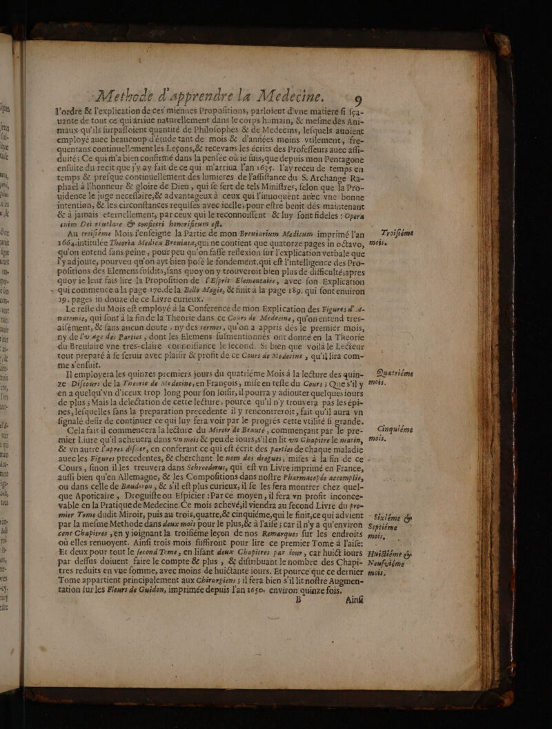 dire toit lé HTant fe Por 6 lon cote Yon rie, AO! k U UP j” A an Fa L l y f # 1 sh Methode à apprendre la Medecine. 9 l’ordre &amp; l'explication de ces miennes Propofñtions, parlofent d'vne matiere ff fca- vante de tout ce quiarriue naturellement dans le corps humain, &amp; mefme dès Ani- maux-qu’ils furpafloient quantité de Philofophes &amp; de Medecins, lefquels auoient employé auec beaucoup d'étude tant de mois &amp; d'années moins vtilement, fre- quentans continuel!:2mentles Leçons,&amp; recevans les écrits des Profcffeurs auec aM- duité; Ce qui m’a bien confirmé dans la penfée où ie fuis,que depuis mon Pentagone enfuite du recit que } y ay fait de ce qui m'arriua l'an 1635. l'ay receu de temps en temps &amp; prefque continuellement des lumieres de l'afliftance du S. Archange Ra- phael à l'honneur &amp; gloire de Dieu, qui fe fert de tels Miniftres, felon que la Pro- uidence le juge neceflaire,&amp; advantageux à ceux qui l'inuoquent auec vne bonne intention, &amp; les circonftances requifes avec icelle; pour eftre benit dés maintenant &amp; à jamais eternellement, par ceux qui lereconnoiffent &amp; luy font fideies : Opera enim Dei rtntlare © conficeri honcrificum eft. Au troifiéme Mois fenfeigne la Partie de mon Bresiarium Medium imprimé l'an 1664.intitulée Theoria Medica Breuiata,qui ne contient que quatorze pages in oétavo, qu'on entend fans peine; pour peu qu’on faffe reflexion fur l'explication verbale que l'yadjoute, pourveu qu'on ayt bien pofé le fondement,qui eft l'intelligence des Pro- pofitions des Elemensfufdits, fans quoy on y trouveroit bien plus de dificulté;apres quoy ie leut fais lire la Propofition de FEfprir Elersentaire, avec fon Explication qui commence la page 170.dela Belle Magie, &amp; finit à la page 189. qui fontenuiron 19. pages in douze de ce Livre curieux. Le refte du Mois eft employé 2 la Conference de mon Explication des Figures d 4- #atomie, qui font à la finde là Theorie dans, ce Cours de Medecine, qu'onentend tres- aifément, &amp; faus aucun doute ; ny des rermes, qu on a appris dés le premier mois, ny de l'u'age dei Parties ; dont les Elemens {ufmentionnés ont donné en la Theorie du Breuiaire vne tres-claire connoifiance le fecond. Si bien que voilà le Leéteur tout preparé à fe feruir avec plailir &amp; profit de ce Cours de Medecine ; qu’il lira com- me s'enfuit. à nr Il employera les quinzes premiers jours du quatriéme Mois 4 la leéture des quin- ze Difcours de la Theorie de Medecine,en François, mileen tefte du Cours ; Que s’il y en a quelqu'vn d'iceux trop long pour fon loifir, il pourra y adiouter quelques iours de plus ; Mais la deleétation de cette lecture, pource qu'il ny trouvera pas lesépi- nes, lefquelles fans la preparation precedente il y rencontreroit, fait qu'il aura vn fignalé defr de continuer ce qui luy fera voir par le progrés cette vtilité fi grande. Cela fait il commencera la leéture du Miroir de Beaute , commençant par le pre- mier Liure qu’il acheuera dans Un mois &amp; peu de iours,s’ilen lit ur Chapitre le matin, &amp; vnautre l'apres difrer, en conferant ce qui eft écrit des farties de chaque maladie Cours, finon illes treuvera dans Schroederus, qui eft vn Livre imprimé en France, auffi bien qu'en Allemagne, &amp; Jes Compofitions dans noftre Pharmacopée accomplie, ou dans celle de Bauderon ; &amp; s’il eft plus curieux, il fe les fera montrer chez quel- que Apoticaire; Droguifte ou Efpicier :Par ce moyen, il fera vn profit inconce- vable en la Pratique de Medecine.Ce mois achevé;il viendra au fecond Livre du pre- mier Tome dudit Miroir, puis au trois, quatre,&amp; cinquiéme, qui le finit,ce qui advient par la mefme Methode dans deux mois pour le plus,&amp; à l'aife ; car il n’y a qu'environ cent Chapitres en y joignant la troifiéme leçon de nos Remarques fur les endroits où elles renuoyent. Ainfi trois mois fufront pour lire ce premier Tome à l’aife: Er deux pour tout le fesond Time, en lifant deux Chapitres par iour, car huict iours par deflus doiuent faire le compte &amp; plus ; &amp; diftribuant le nombre des Chapi- tres reduits en vue fomme, avec moins de huiétante iours. Et pource que ce dernier Tome appartient principalement aux Chérargiens ; il fera bien s’il lit noftre Augmen- tation fur les Fleurs de Guidon, imprimée depuis l'an 1650. environ quinze fois. à Aun D, cut Dhs sr ER) art A aire 24