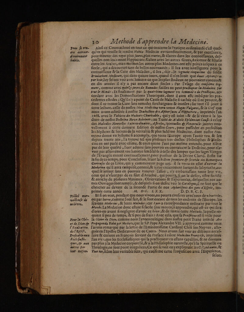 Pour fe ven- dre extraor- dinairement habile. prailité mere veilleufe de ceLivres Pour la Gloi- re de. Dieu y l'Exaltation. de l'Eglifr. Profitableaux- . Ecclefiafti- ques, y aux &amp;atres Par let: moyens ê » ? + À « — 10 Methode d'apprendre la Medecine. Ainfi ce Cours acheué.en tout ce quiconcerne la Pratique ordinaire;Si c’eft quel= qu'vn qui veuille fe rendre Habiie Médecin extraordinsirement, &amp; par excellence, pour trouver des voyes plus feures,plus courtes, &amp; claires dans les connoiffances, def- quelles non feulement Hippocrate,Galien avec les autres Grecs, Avicenne &amp; Rhafis entreles Arabes, mais mefmes les autres plus Modernes,ont efté privésiüfques à ce fiecle , qui adécouvert tant de belles nouveautés ; Il lira avec intelligence pour la connoiflance &amp; la Cure des Maladies , illira , dije , le Segemene cinquiéme du fufdit Breuiarinm Medium, Qui dans quinze iours, quand ilwenliroit que deux A4phorifres par iour,luy feront voir avec lumiere-ce que lés plus ftudieux ne pouveientconceuotr en dix années il ny a pas encore deux fiecles ; Par l'vfage du troifiéme Seg- ment , comme avec quinXe fortes de Remedes faciles on peutprachiquer la Médecin par sont le Minds ; Et finalement par Le quatrième Segment Vn Sommaire de-Praëtique, ac= cordant avec les Demonfrations Theoriques, dont il aura efté imbü par les pre- cette lecture, celle de noftre {dea Medicina vera contra Nugas Vulgares, &amp; la Clef que 1668, avec le Tableau du Medecin Charitable ; qui y eft ioint ; &amp; de là vient à la le= éture de noftre Dofirina Nova Febrium ; au Traité de Abditis Epidemion Caufis à ce}uy des Maladies Nouvelles Extraordinaires, Aflrales, Spirituelles d Peneneues jointes nou- vellement à cette derniere Edition de noftre Cours, pour poffeder en perfection les Mytteres &amp; Secrets de la véritable &amp; plus Sublime Medecine, dont noftre Pen- tagone donne vn Syfteme fi accomply, que toute l'Europe apres l'auoir veu, &amp; leu depuis trente ans , l'a trouvé tel] que plufieurs tres-doétes Philofophes &amp; Mede- cins en ont parlé aveceftime, &amp; ceux quine l'ont pas mefme entendu, pour n'être pas de leur qualité , l'ont admiré fans pouvoir en convañicre la Doétrine, pour n'a- Voir pas affeurément.vne lumiere femblable à celle des lampes que les Sages Vierges de l'Evangile eurent continuellement,pour profiter de la Divine Clarté. Enfin fur Ja fin decetemps, pour Conclufon, lifant la Seéion premiere &amp; feconde des Remarques Curieufes de ce Livre, qui y. commencent page 393. il fe verra en eflat d'exercer La Medecine qu'il aura cemprife,connue,&amp; fçeue entierement fortant du labyrinthe,au- ceux. qui n'vfentpas de ce filet d'Ariadné , qui pourra, fi on le defire, eftre fortifié &amp; enrichy de plufeurs Maximes , Obfervations &amp; Expériences, defquelles nos au- tres Ouvrages font remplis, &amp; defquels fi on defire voir le Catalogue;il ne faut que le chercher au devant de la feconde Partie de nos -4phorifmes des gens d'Efpris, ime primée cette année TAN à NES Ad à D.D.R.C.E. fçavans Medecins , &amp; leurs Afalades ; Car Lyon a correfpondance ordinaire par tout le d’ores-en-avant finegligent d'avoir ce Liur:,&amp; de fuivre cette Methede, laquelle rè- quiert fi peu de temps, &amp; fipeu de frais ? Avec cela, que fa Pradique eft fi vtile pour la Gloire de Dieu, comme nous l'avons enfeigné dans nofîre petit Traité intitulé 4rs l'avons remarqué par la lettre de l’'Eminentiflime Cardinal Chifi fon Nepveu , alle= 4 &gt; e q . Q . + . gs guée en l'Epiftre Dedicatoire de ce Cours. Nous avons fait voir au difcours necef- l'an 165 1.que les Ecclefiaftiques qui la pratiquent en eftans capables, &amp; ne donnans pas plus à Ja Medecinecorporelle,&amp; à la Philofophie naturelle,qu'àla Spirituelle ou felon: _ DRE Ses PS OR: 4, ssh nié: = 0 = 0 EL SE ee