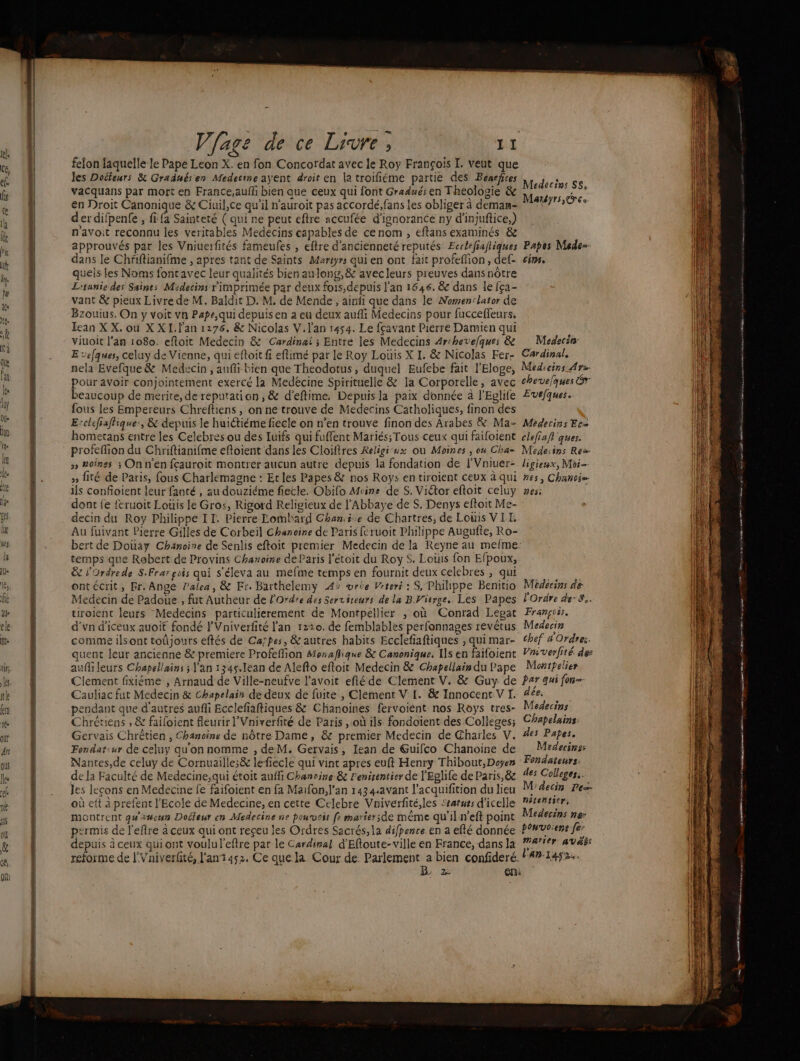 à 4 felon laquelle le Pape Leon X. en fon Concordat avec le Roy François I. Veut que les Docteurs &amp; Graduésen Medecine ayent droit en la troifiéme partie des Benefires vacquans par mort en France,aufh bien que ceux qui font Gradués en Theologie &amp; en Droit Canonique &amp; Ciuil,ce qu’il n'auroit pas accordé, fans les obliger à deman- der difpenfe , fi fa Sainteté (qui ne peut eftre accufée d’ignorance ny d’injufice,) navoit reconnu les veritables Medecins capables de cenom , eftans examinés &amp;e approuvés par les Vniuerfités fameufes , efkre d'ancienneté reputés Ecrlefiafliques dans le Chfiftianifme , apres tant de Saints Martyrs qui en ont fait profefion, def- quels les Noms foncavec leur qualités bien aulong,&amp; avecleurs preuves dansnôtre Litanie des Saints Midecins rimprimée par deux fois,depuis l'an 1646. &amp; dans le {ça- vant &amp; pieux Livre de M. Baldit D. M. de Mende , ainfi que dans le Nomen'lator de Bzouius. On y voit vn Pape,qui depuis en a eu deux aufi Medecins pour fucceffeurs. Iean X X. où X XI.f'an 1276. &amp; Nicolas V.lan 1454. Le fçavant Pierre Damien qui viuoit l'an 1080. eftoit Medecin &amp; Cardinai ; Entre les Medecins Archevefques &amp; E cefques, celuy de Vienne, qui eftoit fi eflimé par le Roy Louis X I. &amp; Nicolas Fer- nela Evefque&amp; Medecin , anfi bien que Theodotus, duquel Eufebe fait l'Eloge, pour avoir conjointement exercé la Medécine Spirituelle &amp; la Corporelle, avec beaucoup de merite, de reputation , &amp; d'eftime. Depuisla paix donnée à l'Eglife fous Les Empereurs Chrefliens, on ne trouve de Médecins Catholiques, finon des E‘clefiaffique:, &amp; depuis le huictiéme fiecle on n’en trouve finon des Arabes &amp; Ma- homerans entre les Celebres ou des luifs qui fuffent Mariés; Tous ceux qui faifoient profeffion du Chriftianifme eftoient dans les Cloiftres Religi “x ou Moines , ou Cha- » Boinss ; Onn'en fçauroit montrer aucun autre depuis la fondation de lVniuer- » fité de Paris, fous Charlemagne : Et les Papes &amp; nos Roys en tiroient ceux à qui ils confoient leur fanté, au douziéme fiecle. Obifo Moine de S. Viétor eftoit celuy dont fe feruoit Louis fe Gros, Rigord Religieux de l'Abbaye de $. Denys eftoit Me- decin du Roy Philippe IT. Pierre Lombard Ghani.e de Chartres, de Louis VIT. Au fuivant Pierre Gilles de Corbeil Chanoine de Paris feruoit Philippe Augufte, Ro- bert de Douay Chanoire de Senlis eftoit premier Medecin de la Reyne au melme- temps que Robert de Provins Chanoine de Paris l'étoit du Roy 5. Louis fon Efpoux, &amp; l'Ordrede SFrar pois qui s'éleva au mefme temps en fournit deux celebres , qui ontécrit, Fr. Ange lalea, &amp; Er. Barthelemy 4&gt; wrte Vrteri : S, Philippe Benitio Medecin de Padoue , fut Autheur de l'Ordre des Servireurs de la BVierge.. Les Papes tiroient leurs Medecins particulierement de Montpellier , où Conrad Lepat d'vn d’iceux auoif fondé lVniverfité l'an 1220. de femblables perfonnages revétus comme ilsont toûjours eftés de Caïpes, &amp; autres habits Ecclefiaftiques , qui mar- quent leur ancienne &amp; premiere Profefion Monaffique &amp; Canonique. Ils en faifoient auf leurs Chapellains ; l'an 1345.1ean de Alefto efloit Medecin &amp; Chapellain du Pape Clement fixiéme , Arnaud de Ville-neufve l'avoit efté de Clement V. &amp; Guy de Cauliac fut Medecin &amp; Chapelain de deux de fuite , Clement V [. &amp; Innocent.V I. pendant que d'autres aufli Ecclefiaftiques &amp; Chanoines fervoient nos Roys tres- Chrétiens , &amp; failoient fleurir l’Vniverfité de Paris , où ils fondoient des Colleges; Gervais Chrêtien , Chanoine de nôtre Dame, &amp; premier Medecin de Charles V. Fondat:ur de celuy qu'on nomme , de M. Gervais, Iean de Guifco Chanoine de Nantes,de celuy de Cornuailles&amp; lefiecle qui vint apres euft Henry Thibout, Doyen de la Faculté de Medecine;,qui étoit aufli Chanvine &amp; lenirentier de l'Eglife de Paris, &amp; les leçons en Medecine fe faifoient en fa Maifon, l'an 143 4.avant l’acquifition du lieu où eft à prefent l'Ecole de Medecine, en cette Celebre Vniverfité,les Seaturs d’icelle montrent qu'un Dofieur en Medecine ne pourvoit fe marisrsde même qu'il n’eft point permis de l'efre à ceux qui ont reçeu les Ordres Sacrés, la difpence en a efté donnée depuis à ceux quiont voulul'eftre par le Cardinal d'Eftoute- ville en France, dans la reforme de l'Vniverfité, l'an3452, Ce que la Cour de de ge bien confideré. Lj 2Re En: Médecins S$, Martyrs, © ce Papes Mede= ins, Medecsn Cardinal. Medecins Av chevelques Gr Evefques. Médecins Ec= clefiafi ques. Medeisns Rez- ligieux, Moi nes , Chanoie CIF Médecins de l'Ordre de-S.. François, Medecin chef d'Ordre:. Vas verfité de Monipelier Par qui jon=- dée, Mederins Chapelains: des Papes. Medecinss Fondateurs: des Colleges.. M'äecin Pe- nécentier, Medecins ne: bonvoienr fe: marier AVAL: l'An.1452. ST marie pie GP EAN Eat dés a nr 0 re 0 ee |] D me es