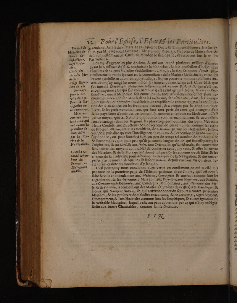 “ CR, | A ciarée Ec- ciefiafique. Roys Mede- CIS Chefs des Armées Mk- dectns. Vfage Excel= lent de ces Ouvrage pour le Ser- vice du Roy. Pour la Na- vigation é de commerce. Medecins combien ‘vti- Les à ceux qui ont auancé l& grandeur de leurs Eftats par la Ma- rive cr les Navigationse Cequiare- rardé lebon- beur des François, en Navigeans ann, de Lyon 5 eftoit encor Curé -de Meudon le fiecle paffé, & fecouroit fort ben fes Parroifliens. Les Rws d'Egypte les plus Anciens, & quiont regné plufieurs milliers d'années avant la Naiffance de N. $. ontécrit de la Medecine , & fait profefion d'icelle ; Les Ifraëlites dans leurs Maladies s’'addrefloient à Moyfe , le Roy Salomon s'étoit par- ticulierement rendu {cavant en la connoiffance de la Matiere Medecinale entre les Payens ; Achiile en avoit fait apprentiffage ; Et j'en pourrois nommer plufieurs au tres ,dont j'ay rangé lesnoms , felon les Années , avant & apresI C:au MS. que Jay intitulé Chrono ogia Medicopht infigesorum ad snnum D.N. M D. qui n'eft pas encor imprimé ; Ce qui fait voir aembien il eft avantageux à Nôtre Mcuarque Tres- Chreflien , que la Medecine foit conneuetn France à plufieurs perfonnes pour {e- courir les Seldars de fon Armée dans les Ho/pitaux, dans{es Flotes, dans Îes woyages Lointains & pour étendre fes viétoires,en amplifiant le commerce, par la conférua- tion des ‘3ens de Mer, en les fecourant d'abord , & à propos par la conduite de ce Livre, & les prefervant des maux qui font tant perir de ceux qui changent d'air & de pays.faute d’avoir des perfonnes fuffifamment entendues en Medecine à C’eft par ce moyen que les Nations qui nous font voifines maintiennent, & accroiffent leurs avantages dans les Regions les plus éloignées sdonnans des bons Médecins à leurs Confuls, aux Directeurs & Gouverneurs de leurs chlonies , comme les écrits de Profper 4lpimw, entre les Venitiens, de L. Bonrius parmy les Hollandois , le font voir,& 1e puis dire qu'avec l'intelligence de ce Livre & l'executionde la Methodeque l'ay donnée , on peut fournir à S. M. en peu de temps tel nombre de Médecins & & fiaccomplis , que pour peu qu'ils prennent langue de ce qui fe paffe parmy les Originaires, & au Nord,8c aux /ndes, tant Orientales qu'Orxidenrales, ils treuveront fans hefiter des moyens admirables de conferuer ceux qui y vont, & ofterla rerreur des Maladies, & de la Mort qu'ont donné jufques icy les ennemis de cét Eftar, & les envieux de fa Profperité pour dérourner les Frarçois de la Navigation, & des entre- prifes par lemoyen defquelles ils fe font enrichis depuis environ vn ou deux fie- cles , fans crainte d'y mourir ou d'y languir. C'eft pourquoy nous concluons avec verité en confirmant ce qui a efté mis par nous en la premiere page de l'Edition prefente de ce Cours, qu'il eft necef- faire & vtile non feulement aux Medecins, Chirurgiens & autres, comme font les Sages femmes, & les Operaréurs ; Mais auffi aux Parroifles,aux Negotiaws , aux Farilles, aux Communautés Religisu'es, aux Curés,aux Miflionnaires, aux Hôpitaux des Vil- les & des Armées, à ceux qui opt des Maifens (Cytoiens des Villes) à la Campagne , 8e à ceux qui Nauigent fouven’, & qui peuvent donner du fecours à toutes perfonnes Malades , & les preferver deMaladies entous lieux, & en tous temps, Agreablement, Promptement,& fans Hazarder ; comme font les Empiriques, & autres ignorans de k veritable Medecine , laquelle chacun peut apprendte par ce qui efticy enfeigné. Enfin aux Dames Charitables , comme fainte Nicerate. s FIN.