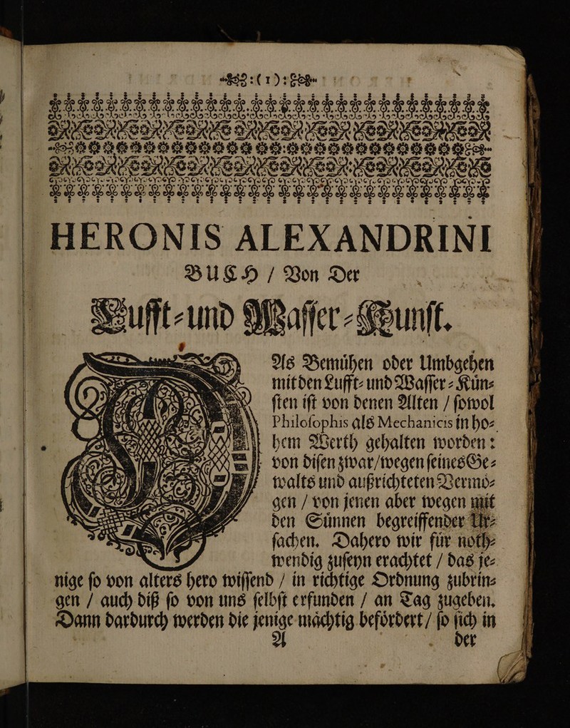 - U © 0) &amp; X yt m | ^ e A » 1 E 3 5 * 4 : vw 1s r — A - 2X2 2 0 „ JG 99) RIT ce cy. m) QESSOS SO. pe: * 9 * ^ e e &amp; y C e ® [} “&gt; 2 e 2 * e e c BOE € ed Dre FR DE M * 0* x * HERONIS ALEXANDRINI BUCH / Von Der , Vufft⸗ und Sy eu T, ften ift von denen Alten / ſowol Philofophis als Mechanicis in hos ehem Werth gehalten worden: von diſen zwar / wegen feines Ge⸗ walts und außrichteten Vermo⸗ gen / von jenen aber wegen mit den Suͤnnen begreiffender Tr ſachen. Dahero wir für noth⸗ ad. wendig zuſeyn erachtet / das je⸗ nige ſo von alters hero wiſſend / in richtige Ordnung zubrin⸗ gen / auch diß ſo von uns ſelbſt erfunden / an Tag zugeben. Dann dardurch werden die mie maͤchtig befoͤrdert / ſo ho in e