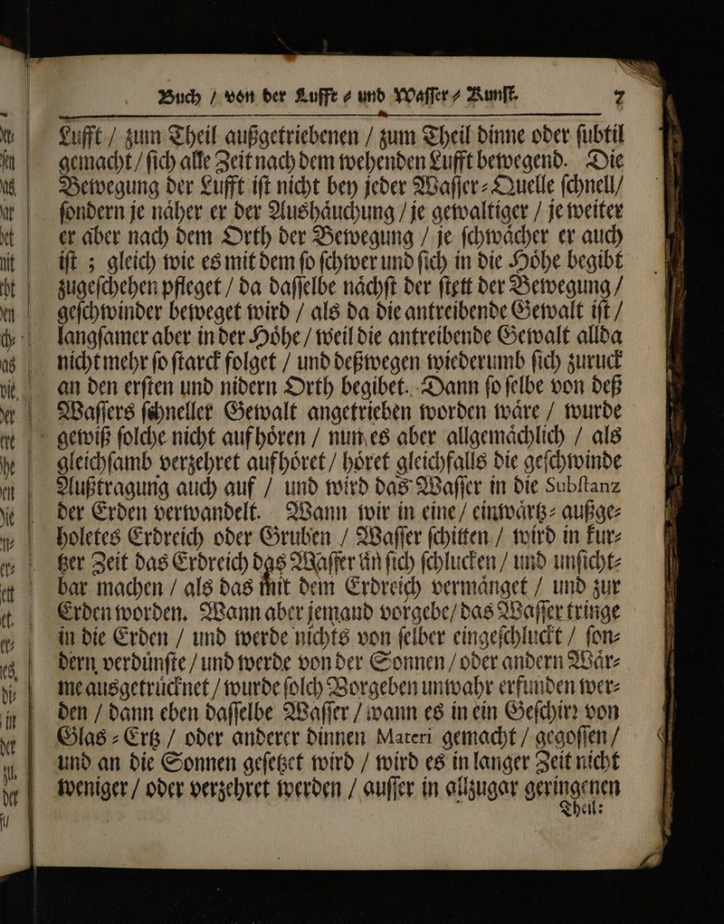 RU . — — — n Lufft/ zum Theil außgetriebenen / zum Theil dinne oder ſubtil gemacht / ſich alle Zeit nach dem wehenden Lufft bewegend. Die Bewegung der Lufft iſt nicht bey jeder Waſſer⸗Quelle ſchnell / er aber nach dem Orth der Bewegung / je ſchwaͤcher er auch zugeſchehen pfleget / da daſſelbe naͤchſt der ſtett der Bewegung / geſchwinder beweget wird / als da die antreibende Gewalt iſt / langſamer aber in der Hoͤhe / weil die antreibende Gewalt allda Waſſers ſchneller Gewalt angetrieben worden waͤre / wurde gleichſamb verzehret aufhoͤret / hoͤret gleichfalls die geſchwinde Außtragung auch auf / und wird das Waſſer in die Subſtanz der Erden verwandelt. Wann wir in eine / einwaͤrtz⸗ außge⸗ holetes Erdreich oder Gruben / Waſſer ſchitten / wird in kur⸗ bar machen / als das mit dem Erdreich vermaͤnget / und zur Erden worden. Wann aber jemand vorgebe / das Waſſer tringe in die Erden / und werde nichts von ſelber eingeſchluckt / ſon⸗ dern verduͤnſte / und werde von der Sonnen / oder andern Waͤr⸗ me ausgetruͤcknet / wurde ſolch Borgeben unwahr erfunden wer⸗ den / dann eben daſſelbe Waſſer / wann es in ein Geſchirꝛ von und an die Sonnen geſetzet wird / wird es in langer Zeit nicht weniger / oder verzehret werden / auſſer in allzugar geringen Then: