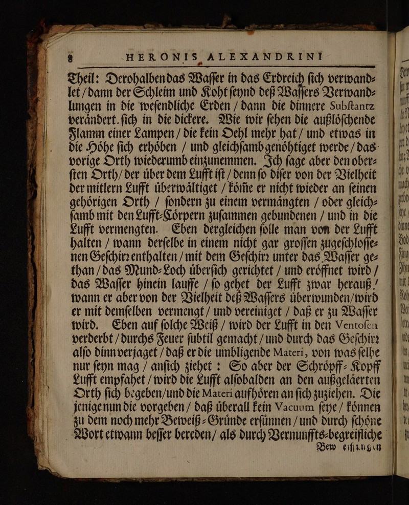 HERONIS ALEXANDRINI Theil: Derohalben das Waſſer in das Erdreich fid) verwand⸗ lungen in die weſendliche Erden / dann die dinnere Subftantz beránbert. ſich in die dickere. Wie wir ſehen die außloͤſchende Flamm einer Lampen / die kein Oehl mehr hat / und etwas in ſten Orth / der uͤber dem Lufft iſt / denn ſo diſer von der Vielheit der mitlern Lufft uͤberwaͤltiget / koͤm̃e er nicht wieder an ſeinen gehoͤrigen Orth / ſondern zu einem vermaͤngten / oder gleich⸗ Lufft vermengten. nen Geſchirꝛ enthalten / mit dem Geſchirꝛ unter das Waſſer ge⸗ than / das Mund⸗Loch uͤberſich gerichtet / und eröffnet wird / das Waſſer hinein lauffe / (o gehet der Lufft zwar herauß / wann er aber von der Vielheit deß Waſſers uͤberwunden / wird er mit demſelben vermengt / und vereiniget / daß er zu Waſſer wird. Eben auf ſolche Weiß / wird der Lufft in den Ventofen verderbt / durchs Feuer fubtil gemacht / und durch das Geſchirꝛ alſo dinn verjaget / daß er die umbligende Materi, von was felbe Orth fid) begeben / und die Materi aufhören an fid) zuziehen. Die Bew eißengen — — — — — —— I— = a7 Zr 2 mer * —— — A  h—— —— — =&gt; pr ue —