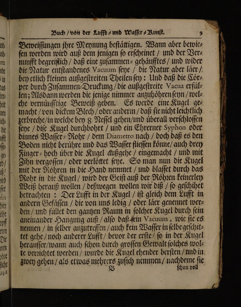 Beweiſſungen jhre Meynung beſtaͤttigen. Wann aber bewie⸗ ſen werden wird auß dem jenigen ſo erſcheinet / und der Ver⸗ nunfft begreiflich / daß eine zuſammen⸗ gehaͤufftes / und wider die Natur entſtandenes Vacuum ſeye / die Natur aber laͤer / bey etlich kleinen außgeſtreiten Theilen ſey: Und daß die Coͤr⸗ che vernuͤufftige Beweiß geben. Es werde eine Kugel ge macht / von dickem Blech / oder anderm / daß fie nicht leichtlich zerbreche / in welche bey g. Neſſel gehen / und überall verſchloſſen ſeye / diſe Kugel durchbohrt / und ein Ehrerner Syphon oder dinnes Waſſer⸗Rohr / dem Diametro nach / doch daß es den Boden nicht beruͤhre und das Waſſer flieſſen koͤnne / auch drey Finger⸗0hoch über die Kugel außgehe / eingemacht / und mit mit der Röhren in die Hand nemmet / und blaſſet durch das Rohr in die Kugel / wird der Geiſt auß der Roͤhꝛen keinerley Weiß herauß wollen / deßwegen wollen wir diß / ſo geſchihet betrachten: Der Lufft in der Kugel / iſt gleich dem Lufft in andern Gefaͤſſen / die von uns ledig / oder laͤer genennet wer⸗ den / und fuͤllet den gantzen Raum in ſolcher Kugel durch ſein aneinander Hangung auß / alfo daß fein Vacuum, wie fie. es nennen / in ſelber anzutreffen / auch kein Waſſer in ſelbe geſchit⸗ tet gehe / noch anderer Lufft / bevor der erſte / ſo in der Kugel herauſſer / wann auch ſchon durch groſſen Gewalt ſolches fool te verzichtet werden / wurde die Kugel ehender berſten / und in