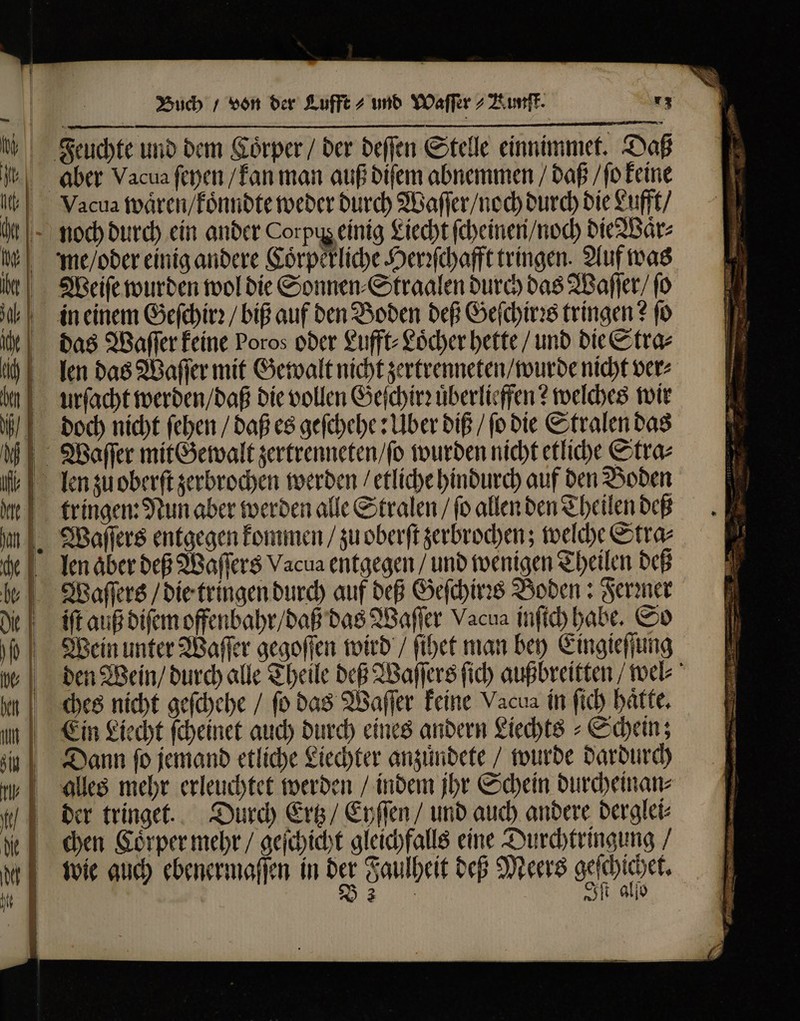 Feuchte und dem Koͤrper / der deſſen Stelle einnimmet. Da aber Vacua ſeyen / kan man auß diſem abnemmen / daß / ſo keine noch durch ein ander Corpus einig Liecht ſcheinen / noch die Waͤr⸗ Weiſe wurden wol die Sonnen ⸗Straalen durch das Waſſer / ſo bin einem Geſchirꝛ / big auf den Boden deß Geſchirꝛs tringen? fo das Waſſer keine Poros oder Lufft⸗Loͤcher bette / und die Stra⸗ len das Waſſer mit Gewalt nicht zertrenneten / wurde nicht ver⸗ urſacht werden / daß die vollen Geſchirꝛ uͤberlieffen? welches wir doch nicht ſehen / daß es geſchehe: Uber diß / ſo die Stralen das Waſſer mit Gewalt zertrenneten / ſo wurden nicht etliche Stra⸗ tringen: Nun aber werden alle Stralen / fo allen den Theilen deß Waſſers entgegen kommen / zu oberſt zerbrochen; welche Stra⸗ che len aber deß Waſſers Vacua entgegen / und wenigen Theilen deß e Waſſers / die tringen durch auf deß Geſchirꝛs Boden: Fermer iſt auß diſem offenbahr / daß das Waſſer Vacua inſtch habe. So Wein unter Waſſer gegoſſen wird / ſihet man bey Eingieſſung ches nicht geſchehe / (o das Waſſer keine Vacua in ſich hätte, Ein Liecht ſcheinet auch durch eines andern Liechts⸗ Schein; Dann ſo jemand etliche Liechter anzuͤndete / wurde dardurch der tringet. Durch Ertz / Eyſſen / und auch andere derglei⸗ chen Coͤrper mehr / geſchicht gleichfalls eine Durchtringung / wie auch ebenermaſſen in der Faulheit deß Meers Dover e Iſt allo N PEN ME mer ann &gt; zu ENTER in re en — cS — 2 a pr. NP — — — — 8 3 * 93 - A  Nod. — 3  * t W a, A - ” — * * e ee eee e mem — ii m. ud m —