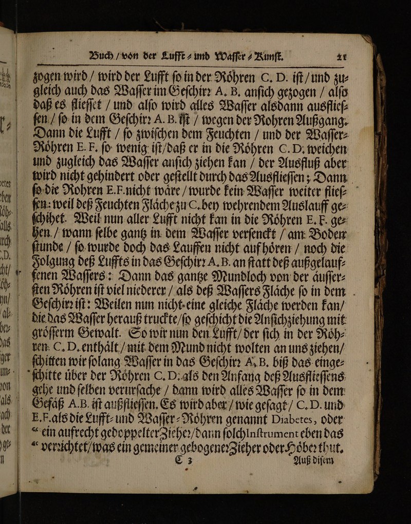 zogen wird / wird der £ufft ſo in der Röhren C. D. iſt / und zu⸗ gleich auch das Waſſer im Geſchirꝛ A. B. anſich gezogen / alfo ſen / ſo in dem Geſchirꝛ A. B. iſt / wegen der Rohren Außgang. Rohren E. F. ſo wenig iſt / daß er in die Röhren C. D. weichen und zugleich das Waſſer anſich ziehen kan / der Ausfluß aber wird nicht gehindert oder geſtellt durch das Ausflieſſen; Dann ſo die Rohren E. F. nicht waͤre / wurde kein Waſſer weiter flieſ⸗ ſen: weil deß Feuchten Flaͤche zu C. bey wehrendem Auslauff ge⸗ ſchihet. Weil nun aller Lufft nicht kan in die Röhren E. E. gez hen / wann ſelbe gantz in dem Waſſer verſenckt / am Boden Folgung deß Luffts in das Geſchirꝛ A. B. an ſtatt deß außgelauf⸗ fenen Waſſers: Dann das gantze Mundloch von der aͤuſſer⸗ Geſchirꝛ iſt: Weilen nun nicht eine gleiche Flaͤche werden kan / die das Waſſer herauß truckte / ſo geſchicht die Anſichziehung mit groͤſſerm Gewalt. So wir nun den Lufft / der ſich in der Roͤh⸗ ren C. D. enthaͤlt / mit dem Mund nicht wolten an uns ziehen / ſchitten wir ſolang Waſſer in das Geſchirꝛ A, B. biß das einge⸗ gehe und ſelben verurſache / dann wird alles Waſſer ſo in dem E. F. als die Lufft und Waſſer⸗Roͤhren genannt Diabetes, oder ꝛthut. Auß diſem E K 4